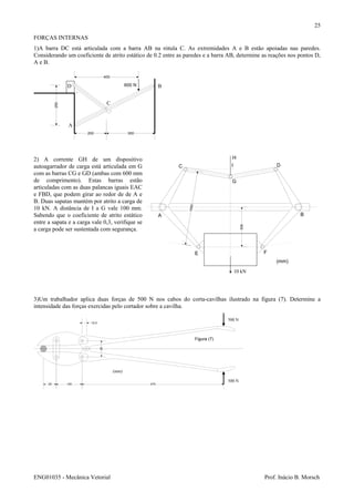 ENG01035 - Mecânica Vetorial Prof. Inácio B. Morsch
25
FORÇAS INTERNAS
1)A barra DC está articulada com a barra AB na rótula C. As extremidades A e B estão apoiadas nas paredes.
Considerando um coeficiente de atrito estático de 0.2 entre as paredes e a barra AB, determine as reações nos pontos D,
A e B.
200 300
250
400
B
C
A
D 600 N
2) A corrente GH de um dispositivo
autoagarrador de carga está articulada em G
com as barras CG e GD (ambas com 600 mm
de comprimento). Estas barras estão
articuladas com as duas palancas iguais EAC
e FBD, que podem girar ao redor de de A e
B. Duas sapatas mantém por atrito a carga de
10 kN. A distância de I a G vale 100 mm.
Sabendo que o coeficiente de atrito estático
entre a sapata e a carga vale 0,3, verifique se
a carga pode ser sustentada com segurança.
3)Um trabalhador aplica duas forças de 500 N nos cabos do corta-cavilhas ilustrado na figura (7). Determine a
intensidade das forças exercidas pelo cortador sobre a cavilha.
25 100 475
12,5
25
(mm)
500 N
500 N
Figura (7)
500
C
A B
D
E F
G
H
10 kN
1000
I
(mm)
 