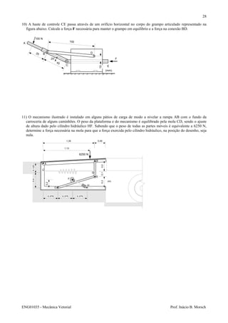 ENG01035 - Mecânica Vetorial Prof. Inácio B. Morsch
28
10) A haste de controle CE passa através de um orifício horizontal no corpo do grampo articulado representado na
figura abaixo. Calcule a força F necessária para manter o grampo em equilíbrio e a força na conexão BD.
11) O mecanismo ilustrado é instalado em alguns pátios de carga de modo a nivelar a rampa AB com o fundo da
carroceria de alguns caminhões. O peso da plataforma e do mecanismo é equilibrado pela mola CD, sendo o ajuste
de altura dado pelo cilindro hidráulico HF. Sabendo que o peso de todas as partes móveis é equivalente a 6250 N,
determine a força necessária na mola para que a força exercida pelo cilindro hidráulico, na posição do desenho, seja
nula.
100 N
A
B
C
D
E
F
10
100
(mm)
25
45
25°
A
D
B
C
E
F
G
H
0,375 0,375 0,375
1,13
1,35 0,45
0,1250,4
0,2
0,30,10,2
(m)
6250 N
 