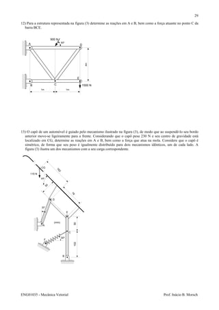 ENG01035 - Mecânica Vetorial Prof. Inácio B. Morsch
29
12) Para a estrutura representada na figura (3) determine as reações em A e B, bem como a força atuante no ponto C da
barra BCE.
13) O capô de um automóvel é guiado pelo mecanismo ilustrado na figura (3), de modo que ao suspendê-lo seu bordo
anterior move-se ligeiramente para a frente. Considerando que o capô pesa 230 N e seu centro de gravidade está
localizado em CG, determine as reações em A e B, bem como a força que atua na mola. Considere que o capô é
simétrico, de forma que seu peso é igualmente distribuído para dois mecanismos idênticos, um de cada lado. A
figura (3) ilustra um dos mecanismos com a seu carga correspondente.
A
B C
D
E
1500 N
900 N
1m 1m
4m
60o
A
76
50
CG
45o
20°
B
C
D
762
50
E
102
F
30o
115 N
(mm)
 