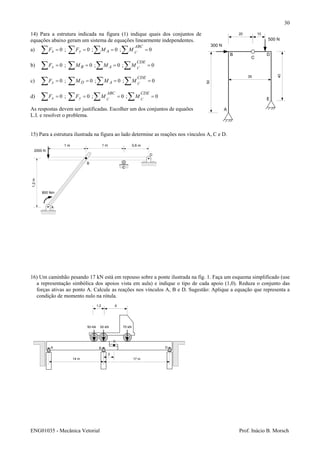 ENG01035 - Mecânica Vetorial Prof. Inácio B. Morsch
30
14) Para a estrutura indicada na figura (1) indique quais dos conjuntos de
equações abaixo geram um sistema de equações linearmente independentes.
a) 0;0;0;0 ==== ∑∑∑∑
ABC
Ayx C
MMFF
b) 0;0;0;0 ==== ∑∑∑∑
CDE
ABx C
MMMF
c) 0;0;0;0 ==== ∑∑∑∑
CDE
ADx C
MMMF
d) 0;0;0;0 ==== ∑∑∑∑
CDEABC
yx CC
MMFF
As respostas devem ser justificadas. Escolher um dos conjuntos de equaões
L.I. e resolver o problema.
15) Para a estrutura ilustrada na figura ao lado determine as reações nos vínculos A, C e D.
16) Um caminhão pesando 17 kN está em repouso sobre a ponte ilustrada na fig. 1. Faça um esquema simplificado (use
a representação simbólica dos apoios vista em aula) e indique o tipo de cada apoio (1,0). Reduza o conjunto das
forças ativas ao ponto A. Calcule as reações nos vínculos A, B e D. Sugestão: Aplique a equação que representa a
condição de momento nulo na rótula.
50
35
20 10
40
300 N
500 N
A
B
C
D
E
0,6 m1 m1 m
1,2m
2000 N
A
B
C
D
800 Nm
1,2 6
50 kN 50 kN 70 kN
A B D
14 m 17 m
2
C
 