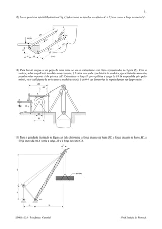 ENG01035 - Mecânica Vetorial Prof. Inácio B. Morsch
31
17) Para a prateleira retrátil ilustrada na Fig. (5) determine as reações nas rótulas C e E, bem como a força na mola DF.
18) Para baixar cargas a um poço de uma mina se usa o cabrestante com freio representado na figura (5). Com o
tambor, sobre o qual está enrolada uma corrente, é fixada uma roda concêntrica de madeira, que é freiada exercendo
pressão sobre o ponto A da palanca AC. Determinar a força P que equilibra a carga de 8 kN suspendida pela polia
móvel, se o coeficiente de atrito entre a madeira e o aço é de 0,4. As dimensões da sapata devem ser desprezadas.
19) Para o guindaste ilustrado na figura ao lado determine a força atuante na barra BC, a força atuante na barra AC, a
força exercida em A sobre a lança AB e a força no cabo CB.
500 N
A
B
C
D
E
F
75
50 100
300
30°
30°
200
200
(mm)
30o
P
A
D
B
C
E F
120
60
100
10
50
20
15
18
AB
C
D
E
(m)
40
3
35
900 kN
 