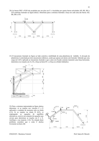 ENG01035 - Mecânica Vetorial Prof. Inácio B. Morsch
32
20) As barras DEF e FGH são acopladas por um pino em F e vinculadas por quatro barras articuladas AD, BE, BG e
CH conforme ilustrado na figura abaixo. Determine para a estrutura ilustrada a força em cada uma das barras AD,
BE, BG e CH.
21) O mecanismo ilustrado na figura ao lado controla a mobilidade de uma plataforma de trabalho. A elevação da
plataforma é controlada por dois mecanismos idênticos, sendo que apenas um destes está ilustrado. Sabendo que uma
carga de 6 kN é aplicada ao mecanismo ilustrado e que o pino em H pode somente transmitir uma força horizontal,
determine a) as reações em A e D, a força na barra FC e a força no cilindro hidráulico.
22) Para a estrutura representada na figura abaixo
determine: a) as reações nos vínculos C e E
aplicando a condição de momento nulo na rótula
(1,5), b) as reações na rótula D (0,5), c)
empregando as equações de equilíbrio
alternativas, escreva um conjunto de equações que
sirvam para determinar as reações em C e E.
Justifique a sua resposta. (1,0). Na solução deste
problema considere que o colar C desliza
livremente na barra AB.
2 m 1,8 m 1,8 m 2 m
2m
A B C
D
E F G
H
4 kN
0,6
0,8 1,6
0,60,80,41,2
1
6 kN
A
B
C
D
E
F
G
H
(m)
1,7 m 2 m 1,6 m
2m
A
B
C
D
E
Tubo liso
1 kN 2 kN
0,8 m1,2 kN
35°
0,7 m
1 kN
0,8 m
engaste
 