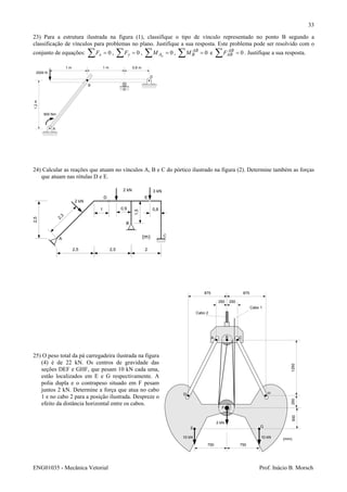 ENG01035 - Mecânica Vetorial Prof. Inácio B. Morsch
33
23) Para a estrutura ilustrada na figura (1), classifique o tipo de vínculo representado no ponto B segundo a
classificação de vínculos para problemas no plano. Justifique a sua resposta. Este problema pode ser resolvido com o
conjunto de equações: 0=∑ xF , 0=∑ yF , 0=∑ zAM , 0=∑ AB
BM e 0=∑ AB
ABF . Justifique a sua resposta.
24) Calcular as reações que atuam no vínculos A, B e C do pórtico ilustrado na figura (2). Determine também as forças
que atuam nas rótulas D e E.
25) O peso total da pá carregadeira ilustrada na figura
(4) é de 22 kN. Os centros de gravidade das
seções DEF e GHF, que pesam 10 kN cada uma,
estão localizados em E e G respectivamente. A
polia dupla e o contrapeso situado em F pesam
juntos 2 kN. Determine a força que atua no cabo
1 e no cabo 2 para a posição ilustrada. Despreze o
efeito da distância horizontal entre os cabos.
0,6 m1 m1 m
1,2m
2000 N
A
B
C
D
800 Nm
2,5 2,5 2
2,5
A
B
C
D E
2,3
2 kN
3 kN
(m)
2 kN
0,9
1,5
0,81
250 250
875875
750 750
2505001250
Cabo 2
Cabo 1
A B C
D
E
F
G
H
10 kN 10 kN
2 kN
(mm)
 