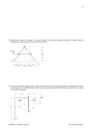 ENG01035 - Mecânica Vetorial Prof. Inácio B. Morsch
34
26) Determine as reações no engaste E e no apoio simples A da estrutura ilustrada na figura (5). O pino, fixado no
elemento BD, passa através de uma ranhura lisa feita em D.
27) A estrutura ilustrada na figura abaixo pode ser classificada como isostática, hiperestática ou hipostática? Justifique
a sua resposta. Caso o problema seja isostático escreva as equações de equilíbrio necessárias para calcular as reações
nos vínculos da estrutura.
600 N
A
B
C
D
0,3 0,3 0,3 0,3
0,40,4
(m)
E
3,5
2,3
2,3 2,1
A
B
C
1
1
(m)
10 kN
10 kN
 