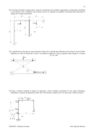 ENG01035 - Mecânica Vetorial Prof. Inácio B. Morsch
35
28) A estrutura ilustrada na figura abaixo pode ser classificada como isostática, hiperestática ou hipostática? Justifique
a sua resposta. Caso o problema seja isostático escreva as equações de equilíbrio necessárias para determinar as
reações nos vínculos da estrutura.
3,5
2,3
2,3 2,1
A
B
C
1
1
(m)
10 kN
10 kN
29) A plataforma de elevação de carga ilustrada na figura (4) é operada pela aplicação de uma força F de um cilindro
hidráulico ao rolete B. Determine a força F em função do ângulo θ e faça um agráfico desta função (F x θ) para
°≤≤° 900 θ .
30) Para a estrutura ilustrada na figura (3) determine a força resultante equivalente às três cargas horizontais.
Identifique o seu ponto de aplicação na barra AB. (1,0) Calcule as reações em A e E, bem como a força na rótula C.
4 kN
A
B
C
D E
θ
F
1,5
2,5
4,5
A
B C
1 1,5
4
1 kN
1 kN
3 kN
2 kN
(m)
D
E
 