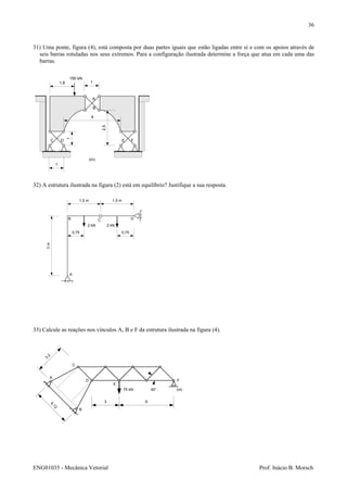 ENG01035 - Mecânica Vetorial Prof. Inácio B. Morsch
36
31) Uma ponte, figura (4), está composta por duas partes iguais que estão ligadas entre sí e com os apoios através de
seis barras rotuladas nos seus extremos. Para a configuração ilustrada determine a força que atua em cada uma das
barras.
32) A estrutura ilustrada na figura (2) está em equilíbrio? Justifique a sua resposta.
33) Calcule as reações nos vínculos A, B e F da estrutura ilustrada na figura (4).
1
1
1
4
2,5
1,8
A
B
C D E F
150 kN
(m)
3m
1,5 m 1,5 m
0,75 0,75
A
B C D
2 kN 2 kN
A
B
C
D
E
F
75 kN
3 6
45°
4,12
3,2
(m)
 