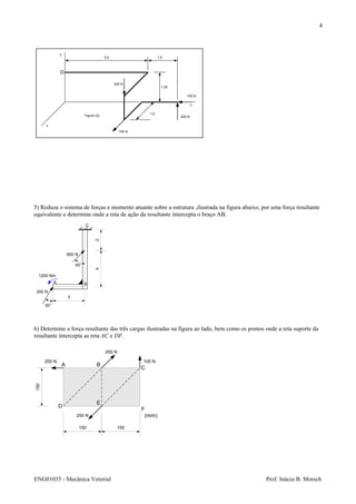 ENG01035 - Mecânica Vetorial Prof. Inácio B. Morsch
4
5) Reduza o sistema de forças e momento atuante sobre a estrutura ,ilustrada na figura abaixo, por uma força resultante
equivalente e determine onde a reta de ação da resultante intercepta o braço AB.
6) Determine a força resultante das três cargas ilustradas na figura ao lado, bem como os pontos onde a reta suporte da
resultante intercepta as reta AC e DF.
x
z
y
3,5 1,5
1,25
1,0
100 N
200 N
150 N
300 N
O
Figura (4)
C
24
3
600 N
200 N
1200 Nm
A B
45°
30°
A B
C
D
E
F
150
150 150
200 N
250 N
100 N
250 N (mm)
 