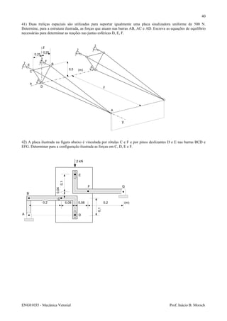 ENG01035 - Mecânica Vetorial Prof. Inácio B. Morsch
40
41) Duas treliças espaciais são utilizadas para suportar igualmente uma placa sinalizadora uniforme de 500 N.
Determine, para a estrutura ilustrada, as forças que atuam nas barras AB, AC e AD. Escreva as equações de equilíbrio
necessárias para determinar as reações nas juntas esféricas D, E, F.
z
y
x
A
B
C
D
0,25
0,25
0,5
2
(m)
E
F
42) A placa ilustrada na figura abaixo é vinculada por rótulas C e F e por pinos deslizantes D e E nas barras BCD e
EFG. Determinar para a configuração ilustrada as forças em C, D, E e F.
A
B
C
D
E
F G
2 kN
0,20,080,080,2
0,1
0,1
(m)
0,04
 
