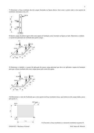 ENG01035 - Mecânica Vetorial Prof. Inácio B. Morsch
5
7) Determine a força resultante das três cargas ilustradas na figura abaixo, bem como o ponto onde a reta suporte da
resultante intercepta a reta AD.
8) Quatro cargas de pilares agem sobre uma sapata de fundação como ilustrado na figura ao lado. Determine o módulo
e o ponto de aplicação da resultante das quatro cargas.
9) Determine o módulo e o ponto de aplicação da menor carga adicional que deve ser aplicada à sapata da fundação
para que a força resultante das cinco cargas passe pelo centro da sapata.
10) Determinar o valor de θ sabendo que a reta suporte da força resultante única, equivalente às três cargas dadas, passa
pelo ponto A.
11) Encontre a força resultante e o momento resultante no ponto O
A
B
C
D
750 N
1000 N
250 N
0,20,20,2
20 kN 60 kN
40 kN
100 kN
y
x
z
A
B C
D
1,2 1,8
1,5
1,5
(m)
20 kN 60 kN
40 kN
100 kN
y
x
z
A
B C
D
1,2 1,8
1,5
1,5
(m)
A
200 N
200 N
500 N
θ
1m
1 m
 