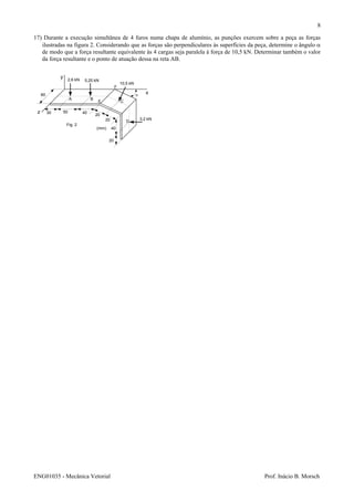 ENG01035 - Mecânica Vetorial Prof. Inácio B. Morsch
8
17) Durante a execução simultânea de 4 furos numa chapa de alumínio, as punções exercem sobre a peça as forças
ilustradas na figura 2. Considerando que as forças são perpendiculares às superfícies da peça, determine o ângulo α
de modo que a força resultante equivalente às 4 cargas seja paralela à força de 10,5 kN. Determinar também o valor
da força resultante e o ponto de atuação dessa na reta AB.
z
y
x60
2,6 kN 5,25 kN
10,5 kN
3,2 kN
A B
C
D
E
F
α
30 50 40
20
20
40
20
(mm)
Fig. 2
 