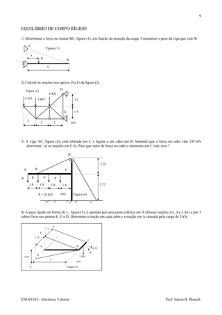 ENG01035 - Mecânica Vetorial Prof. Inácio B. Morsch
9
5 KN
0.75
C
F
1.5
X
Z
1.25
1.25
A
D
E
B
(m)
3
Figura (5)
EQUILÍBRIO DE CORPO RÍGIDO
1) Determinar a força no tirante BC, figura (1), em função da posição da carga. Considerar o peso da viga que vale W.
2) Calcule as reações nos apoios D e G da figura (2).
3) A viga AC, figura (4), está rebitada em C e ligada a um cabo em B. Sabendo que a força no cabo vale 195 kN
determine : a) as reações em C b). Para que valor de força no cabo o momento em C vale zero ?
4) A peça rígida em forma de L, figura (5), é apoiada por uma junta esférica em A (Possui reações Ax, Ay e Az) e por 3
cabos fixos nos pontos F, E e D. Determine a tração em cada cabo e a reação em A causada pela carga de 5 kN.
P
x
L
C
B
Figura (1)
2 2 2
6 KN 6 KN
6 KN
D
G
1.5
1.5
(m)
Figura (2)
2.25
3.751.8 1.8 1.8 1.8
A
P = 25 KN
P P P P
(m)
D
CB
Figura (4)
 