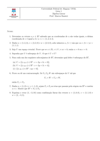 Universidade Federal de Alagoas- UFAL
Lista 1
Álgebra Linear
Prof. Marcos Ranieri
Nome:
1. Determine os vetores u, v ∈ R4
sabendo que as coordenadas de u são todas iguais, a última
coordenada de v é igual a 3 e u + v = (1, 2, 3, 4).
2. Dados u = (1, 2, 3), v = (3, 2, 0) e w = (2, 0, 0), ache números α, β e γ tais que αu + βv + γw =
(1, 1, 1).
3. Seja V um espaço vetorial. Prove que se α ∈ R, v ∈ V , e αv = 0, então α = 0 ou v = 0.
4. Suponha que U é subespaço de V . O que é U + U?
5. Para cada um dos seguintes subconjuntos de R3
, determine qual deles é subespaço do R3
,
(a) U = {(x, y, z) ∈ R3
: x + 2y + 3z = 0};
(b) V = {(x, y, z) ∈ R3
: x + 2y + 3z = 4};
(c) {(x, y, z) ∈ R3
: xyz = 0}.
6. Prove ou dê um contraexemplo: Se U1, U2, W são subespaços de V tal que
U1 + W = U2 + W,
então U1 = U2.
7. Dados u = (1, 2) e v = (−1, 2), sejam F1 e F2 as retas que passam pela origem em R2
e contém
u e v. Mostre que R2
= F1 ⊕ F2.
8. Exprima o vetor (1, −3, 10) como combinação linear dos vetores u = (1, 0, 0), v = (1, 1, 0) e
w = (2, −3, 5).
 