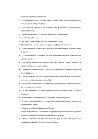 intertemporal	no	consumo	de	bens.
(	)	A	moeda	deve	possuir	custo	de	transação	negligenciável,	porém	não	é	necessário
possuir	custo	de	estocagem	baixo.
(	 )	 Os	 meios	 de	 pagamento	 são	 utilizados	 para	 a	 liquidação	 de	 compromissos
presentes	e	futuros.
(	)	O	meio	de	pagamento	é	composto	pelo	total	de	moeda	manual.
(	)	 .
(	)	Os	saldos	em	cartão	de	crédito	são	considerados	moeda.
O	Banco	Central	é	um	dos	responsáveis	pela	criação	de	moeda	manual.
(	)	Papel	moeda	em	circulação	tem	o	mesmo	significado	que	papel	moeda	em	poder
do	público.
(	)	O	banco	comercial	cria	moeda	escritural	ao	emprestar	recursos	financeiros	aos
seus	clientes.</li.
(	 )	 O	 sistema	 monetário	 é	 composto	 pelo	 banco	 central,	 bancos	 comerciais	 e
instituições	financeiras	não	bancárias.
(	)	A	moeda	no	conceito	liquido	é	composto	de	papel	moeda	em	poder	do	público	e
depósitos	à	prazo.
(	)	A	quase	moeda	é	um	ativo	com	algum	grau	de	liquidez	que	pode	ser	convertida
em	moeda	com	algum	custo	de	conversão.
(	)	Há	graus	de	liquidez	entre	as	quase	moedas	em	que	os	ativos	de	menor	aceitação
são	os	ativos	menos	líquidos.
(	 )	 A	 base	 monetária	 é	 o	 papel	 moeda	 em	 poder	 do	 público	 mais	 as	 reservas
bancárias.
(	)	Como	reserva	bancária	entende-se	somente	o	encaixe	compulsório.
(	)O	banco	central	auxilia	bancos	insolventes	através	de	operações	de	redesconto	e
de	empréstimos	diretos.
(	)	O	banco	central	possui	as	seguintes	funções:
Emissor	de	papel	moeda	e	controlador	de	liquidez;	banqueiro	dos	bancos;	regulador
do	sistema	financeiro;	depositário	de	reservas	internacionais.
(	 )	 Existe	 um	 processo	 multiplicador	 monetário,	 pois	 o	 banco	 central	 pode	 criar
moeda	escritural	através	de	empréstimos	ao	público.
 