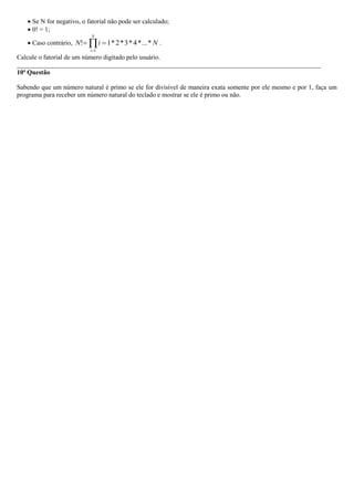  Se N for negativo, o fatorial não pode ser calculado;
 0! = 1;
 Caso contrário, NiN
N
i
*...*4*3*2*1!
1
 
.
Calcule o fatorial de um número digitado pelo usuário.
_____________________________________________________________________________________________
10ª Questão
Sabendo que um número natural é primo se ele for divisível de maneira exata somente por ele mesmo e por 1, faça um
programa para receber um número natural do teclado e mostrar se ele é primo ou não.
 
