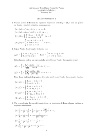Universidade Tecnol´ogica Federal do Paran´a
MA64A-S41-C´alculo 4
Junho de 2013
Lista de exerc´ıcios 1
1. Calcule a s´erie de Fourier das seguintes fun¸c˜oes de periodo p = 2L, e fa¸ca um gr´aﬁco
da fun¸c˜ao e das trˆes primeiras somas parcias.
(a) f(x) = x2
, se −1 < x < 1 e p = 2,
(b) f(x) = sin(πx), se 0 < x < 1 e p = 1,
(c) f(t) =
1 + t, se − 1 < t < 0
1 − t, se 0 < t < 1
e p = 2,
(d) f(x) =



−x, se − 1 < x < 0
x, se 0 < x < 1
1, se 1 < x < 3
e p = 4.
2. Sejam f1(x) e f2(x) fun¸c˜oes deﬁnidas por:
f1(x) =
0, se − π ≤ x < 0
1, se 0 ≤ x ≤ π
, f2(x) =
0, se − π ≤ x < 0
x, se 0 ≤ x ≤ π.
Estas fun¸c˜oes podem ser representadas por s´eries de Fourier da seguinte forma:
f1(x) =
1
2
+
2
π
∞
n=1
sin(2n − 1)x
2n − 1
, 0 < |x| < π;
f2(x) =
π
4
−
2
π
∞
n=1
cos(2n − 1)x
(2n − 1)2
, −π < x < π.
Sem fazer outras integra¸c˜oes, determine as s´eries de Fourier das seguintes fun¸c˜oes:
(a) f3(x) =
1, se − π ≤ x < 0
0, se 0 ≤ x ≤ π
,
(b) f4(x) =
1, se − π ≤ x < 0
x, se 0 ≤ x ≤ π
,
(c) f5(x) =
1, se − π ≤ x < 0
1 + 2x, se 0 ≤ x ≤ π
,
(d) f6(x) =
2 − 3x, se − π ≤ x < 0
x, se 0 ≤ x ≤ π
.
3. Use os resultados dos exerc´ıcios anteriores e a identidade de Parseval para veriﬁcar as
seguintes identidades.
(a)
π2
12
=
1
12
−
1
22
+
1
32
−
1
42
· · · +
(−1)n+1
n2
+ · · · ,
(b)
π2
8
=
1
12
+
1
32
+ · · · +
1
(2n − 1)2
+ · · ·
(c)
π4
90
=
1
14
+
1
24
+ · · · +
1
n4
+ · · ·
(d)
π6
945
=
1
16
+
1
26
+ · · · +
1
n6
+ · · ·
 