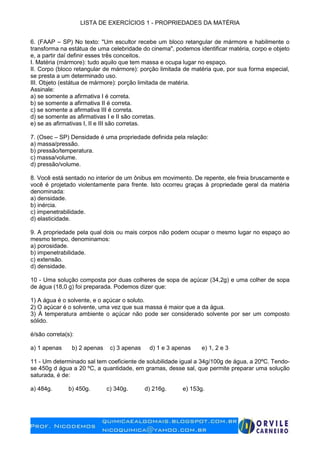 LISTA DE EXERCÍCIOS 1 - PROPRIEDADES DA MATÉRIA
6. (FAAP – SP) No texto: "Um escultor recebe um bloco retangular de mármore e habilmente o
transforma na estátua de uma celebridade do cinema", podemos identificar matéria, corpo e objeto
e, a partir daí definir esses três conceitos.
I. Matéria (mármore): tudo aquilo que tem massa e ocupa lugar no espaço.
II. Corpo (bloco retangular de mármore): porção limitada de matéria que, por sua forma especial,
se presta a um determinado uso.
III. Objeto (estátua de mármore): porção limitada de matéria.
Assinale:
a) se somente a afirmativa I é correta.
b) se somente a afirmativa II é correta.
c) se somente a afirmativa III é correta.
d) se somente as afirmativas I e II são corretas.
e) se as afirmativas I, II e III são corretas.
7. (Osec – SP) Densidade é uma propriedade definida pela relação:
a) massa/pressão.
b) pressão/temperatura.
c) massa/volume.
d) pressão/volume.
8. Você está sentado no interior de um ônibus em movimento. De repente, ele freia bruscamente e
você é projetado violentamente para frente. Isto ocorreu graças à propriedade geral da matéria
denominada:
a) densidade.
b) inércia.
c) impenetrabilidade.
d) elasticidade.
9. A propriedade pela qual dois ou mais corpos não podem ocupar o mesmo lugar no espaço ao
mesmo tempo, denominamos:
a) porosidade.
b) impenetrabilidade.
c) extensão.
d) densidade.
10 - Uma solução composta por duas colheres de sopa de açúcar (34,2g) e uma colher de sopa
de água (18,0 g) foi preparada. Podemos dizer que:
1) A água é o solvente, e o açúcar o soluto.
2) O açúcar é o solvente, uma vez que sua massa é maior que a da água.
3) À temperatura ambiente o açúcar não pode ser considerado solvente por ser um composto
sólido.
é/são correta(s):
a) 1 apenas b) 2 apenas c) 3 apenas d) 1 e 3 apenas e) 1, 2 e 3
11 - Um determinado sal tem coeficiente de solubilidade igual a 34g/100g de água, a 20ºC. Tendo-
se 450g d água a 20 ºC, a quantidade, em gramas, desse sal, que permite preparar uma solução
saturada, é de:
a) 484g. b) 450g. c) 340g. d) 216g. e) 153g.
 