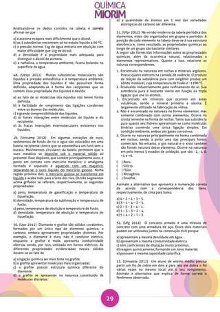 29
Analisando-se os dados contidos na tabela, é correto
afirmar-se que
a) a acetona evapora mais dificilmente que o álcool.
b) as 3 substâncias encontram-se no estado líquido a 60 ºC.
c) a pressão normal 1kg de água entraria em ebulição com
maior dificuldade que 1kg de álcool.
d) a densidade é a propriedade mais adequada, para
distinguir o álcool da acetona.
e) a naftalina, a temperatura ambiente, ficaria boiando na
superfície da água.
48. (Uespi 2012) Muitas substâncias moleculares são
líquidas à pressão atmosférica e à temperatura ambiente.
Uma propriedade dos líquidos é não possuírem forma
definida, adaptando-se à forma dos recipientes que os
contêm. Essa propriedade dos líquidos é devida:
a) ao fato de as moléculas dos líquidos não terem forma
definida.
b) à facilidade de rompimento das ligações covalentes
entre os átomos das moléculas.
c) à grande compressibilidade dos líquidos.
d) às fortes interações entre moléculas do líquido e do
recipiente.
e) às fracas interações intermoleculares existentes nos
líquidos.
49. (Unicamp 2012) Em algumas extrações de ouro,
sedimentos de fundo de rio e água são colocados em uma
bateia, recipiente cônico que se assemelha a um funil sem o
buraco. Movimentos circulares da bateia permitem que o
ouro metálico se deposite sob o material sólido ali
presente. Esse depósito, que contém principalmente ouro, é
posto em contato com mercúrio metálico; o amálgama
formado é separado e aquecido com um maçarico,
separando-se o ouro líquido do mercúrio gasoso. Numa
região próxima dali, o mercúrio gasoso se transforma em
líquido e acaba indo para o leito dos rios. Os três segmentos
acima grifados se referem, respectivamente, às seguintes
propriedades:
a) peso, temperatura de gaseificação e temperatura de
liquefação.
b) densidade, temperatura de sublimação e temperatura de
fusão.
c) peso, temperatura de ebulição e temperatura de fusão.
d) densidade, temperatura de ebulição e temperatura de
liquefação.
50. (Upe 2012) Diamante e grafite são sólidos covalentes,
formados por um único tipo de elemento químico, o
carbono, embora apresentem propriedades distintas. Por
exemplo, o diamante é duro, não é condutor elétrico,
enquanto a grafite é mole, apresenta condutividade
elétrica, sendo, por isso, utilizada em fornos elétricos. As
diferentes propriedades evidenciadas nesses sólidos
devem-se ao fato de
a) a ligação química ser mais forte no grafite.
b) o grafite apresentar moléculas mais organizadas.
c) o grafite possuir estrutura química diferente do
diamante.
d) o grafite se apresentar na natureza constituído de
moléculas discretas.
e) a quantidade de átomos em 1 mol das variedades
alotrópicas do carbono ser diferente.
51. (Ufpr 2012) Na versão moderna da tabela periódica dos
elementos, estes são organizados em grupos e períodos. A
posição de cada elemento na tabela deve-se à sua estrutura
eletrônica e, como resultado, as propriedades químicas ao
longo de um grupo são bastante similares.
A seguir são fornecidas informações sobre as propriedades
químicas, além da ocorrência natural, relacionadas a
elementos representativos. Quanto a isso, relacione as
colunas correspondentes.
1. Encontrado na natureza em rochas e minerais argilosos.
Possui quatro elétrons na camada de valência. O produto
da reação da substância pura com oxigênio produz um
sólido insolúvel, cuja temperatura de fusão é ~1700 °C.
2. Produzido industrialmente pelo resfriamento do ar. Sua
substância pura é bastante inerte em função da tripla
ligação que une os átomos.
3. Encontrado em minerais que ocorrem em áreas
vulcânicas, sendo o mineral primário a ulexita. É
largamente utilizado na fabricação de vidros.
4. Não é encontrado na natureza na forma elementar, mas
somente combinado com outros elementos. Ocorre na
crosta terrestre na forma de rochas. Tanto sua substância
pura quanto seu hidreto apresentam-se como moléculas
binárias contendo uma única ligação simples. Em
condição ambiente, ambos são gases corrosivos.
5. Ocorre na natureza principalmente na forma combinada
em rochas, sendo a pirita uma das principais fontes
comerciais. No entanto, o gás natural e o xisto também
são fontes naturais desse elemento. Ocorre na natureza
em pelo menos 5 estados de oxidação, que são: -2, -1, 0,
+4 e +6.
( ) Boro.
( ) Silício.
( ) Flúor.
( ) Nitrogênio.
( ) Enxofre.
Assinale a alternativa que apresenta a numeração correta
de acordo com a correspondência dos itens,
respectivamente, de cima para baixo.
a) 4 – 2 – 1 – 3 – 5.
b) 3 – 1 – 4 – 2 – 5.
c) 2 – 5 – 3 – 4 – 1.
d) 1 – 5 – 3 – 2 – 4.
e) 5 – 4 – 2 – 1 – 3.
52. (Ufg 2012) O concreto armado é uma mistura de
concreto com uma armadura de aço. Esses dois materiais
podem ser utilizados juntos na construção civil porque
a) apresentam a mesma densidade em água.
b) apresentam a mesma condutividade elétrica.
c) têm coeficientes de dilatação muito próximos.
d) reagem quimicamente, formando um novo material.
e) possuem a mesma capacidade calorífica.
53. (Unioeste 2012) Um aluno de ensino médio precisa
partir um fio de cobre em dois e para isto ele dobra o fio
várias vezes no mesmo local até o seu rompimento.
Assinale a alternativa que explica de forma correta o
fenômeno observado.
 