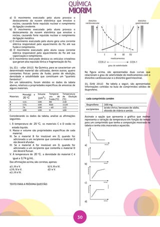 30
a) O movimento executado pelo aluno provoca o
deslocamento da nuvem eletrônica que envolve o
núcleo, causando forte repulsão nuclear e rompimento
da ligação covalente.
b) O movimento executado pelo aluno provoca o
deslocamento da nuvem eletrônica que envolve o
núcleo, causando forte repulsão nuclear e rompimento
da ligação metálica.
c) O movimento executado pelo aluno gera uma corrente
elétrica responsável pelo aquecimento do fio até sua
fusão e rompimento.
d) O movimento executado pelo aluno causa corrente
elétrica responsável pelo aquecimento do fio até sua
vaporização e rompimento.
e) O movimento executado desloca os retículos cristalinos
que geram alta repulsão iônica e fragmentação do fio.
54. (G1 - utfpr 2012) Na Química, para se caracterizar um
determinado material são utilizadas, dentre outras, quatro
constantes físicas: ponto de fusão, ponto de ebulição,
densidade e solubilidade que constituem um “quarteto
fantástico”.
Em um laboratório, foram obtidos os dados da tabela
abaixo, relativos a propriedades específicas de amostras de
alguns materiais.
Considerando os dados da tabela, analise as afirmações
seguintes.
I. À temperatura de 25 C, os materiais C e D estão no
estado líquido.
II. Massa e volume são propriedades específicas de cada
material.
III. Se o material B for insolúvel em D, quando for
adicionado a um recipiente que contenha o material D
ele deverá afundar.
IV. Se o material A for insolúvel em D, quando for
adicionado a um recipiente que contenha o material D
ele deverá flutuar.
V. À temperatura de 20 C, a densidade do material C é
igual a 0,74 g mL.
Das afirmações acima, são corretas, apenas:
a) I, III e V. b) II, III e IV.
c) III, IV e V. d) I e V.
e) I, III e IV.
TEXTO PARA A PRÓXIMA QUESTÃO:
Na figura acima, são apresentadas duas curvas que
relacionam o grau de seletividade de medicamentos com o
distúrbio cardiovascular e o distúrbio gastrintestinal.
55. (Unb 2012) Na tabela a seguir, são apresentadas
informações contidas na bula de comprimidos sólidos de
ibuprofeno.
cada comprimido contém
ibuprofeno 300 mg
excipientes
ácido cítrico, benzoato de sódio,
dióxido de titânio e amido
Assinale a opção que apresenta o gráfico que melhor
representa a variação da temperatura em função do tempo
para um comprimido que tenha a composição mostrada na
tabela e tenha sido macerado e aquecido.
a)
b)
c)
d)
Materiais
Massa(g) a
20 C
Volume
3
(cm )
Temperat
ura de
Fusão (°C)
Temperatura
de Ebulição
(°C)
A 115 100 80 218
B 174 100 650 1120
C 74 100 – 40 115
D 100 100 0 100
 
