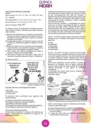 31
TEXTO PARA AS PRÓXIMAS 2 QUESTÕES:
DADOS:
Massas Atômicas: H 1u; C 12 u; O 16 u; N 14 u;
C 35,45 u.
Eletronegatividades: H = 2,2; C = 2,5; O = 3,5; N = 3,0; C 3,1.
Números Atômicos: H = 1; C = 6; O = 8; N = 7; C 17.
Número de Avogadro:
23
6,02 10 .
56. (Unisinos 2012) Considerando as substâncias puras e
suas misturas, assinale a alternativa que melhor descreve
cada uma delas.
a) Quando uma substância pura é aquecida continuamente,
a pressão constante, a temperatura do sistema, durante a
passagem do estado sólido para o líquido, é constante,
enquanto houver sólido.
b) A evaporação da água é um fenômeno químico, pois são
formadas as substâncias hidrogênio e oxigênio na forma
gasosa.
c) Álcool, iodo, granito e ouro 18 quilates são classificados,
respectivamente, como substância composta, substância
simples, mistura heterogênea e substância simples.
d) Para separar uma mistura heterogênea de sólido e
líquido, é utilizado o funil de decantação.
e) Uma mistura formada por óleo, gelo e água, que se
mantém em equilíbrio, apresenta 3 fases e 3 substâncias.
57. (Unisinos 2012)
São dadas três misturas heterogêneas de sólidos:
I. Sal e areia
II. Naftaleno e areia
III. Ferro e areia
Os processos mais convenientes para separá-las são,
respectivamente,
a) catação, dissolução fracionada; peneiração.
b) levigação; evaporação; separação magnética.
c) peneiração; sublimação; catação.
d) dissolução fracionada; sublimação; separação magnética.
e) centrifugação; evaporação; separação magnética.
TEXTO PARA A PRÓXIMA QUESTÃO:
Conservação de alimentos é o conjunto dos métodos que
evitam a deterioração dos alimentos ao longo de um
determinado período.
O objetivo principal desses processos é evitar as alterações
provocadas pelas enzimas próprias dos produtos naturais
ou por micro-organismos que, além de causarem o
apodrecimento dos alimentos, podem produzir toxinas que
afetam a saúde dos consumidores. Mas também existe a
preocupação em manter a aparência, o sabor e conteúdo
nutricional dos alimentos.
Uma das técnicas utilizadas é a desidratação, em que se
remove ou se diminui a quantidade de água no alimento,
para evitar que sejam criadas condições propícias para o
desenvolvimento dos micro-organismos, já que a água é
essencial para que eles existam. O bacalhau e a carne-seca,
por exemplo, são assim conservados com adição prévia de
sal de cozinha, que desidrata o alimento por osmose.
58. (G1 - cps 2012) Quando a água é eliminada do alimento
exposto ao sol, a exemplo da produção de carne-seca, a
água sofre
a) fusão.
b) sublimação.
c) vaporização.
d) solidificação.
e) condensação.
59. (G1 - cps 2011) Em 2010, o inverno foi uma estação
muito seca, em que a umidade relativa do ar esteve várias
vezes em situação de alerta, por isso foi recomendado que
as práticas esportivas fossem realizadas pela manhã e
suspensas no período da tarde, quando a situação era mais
grave.
Entre outros problemas, tivemos também o acúmulo de
poluentes na atmosfera, como os gases monóxido de
carbono, ozônio, óxidos de enxofre, óxidos de nitrogênio e
material particulado, o que agrava os problemas
respiratórios.
A diminuição das chuvas, neste inverno, comprova uma
interferência no ciclo da água.
Considere a figura.
Sobre o ciclo da água e sobre as substâncias mencionadas
no texto, é válido afirmar que
a) a água é dispensável para a realização da fotossíntese.
b) no ciclo da água são encontrados somente dois estados
físicos da matéria.
c) a água da chuva retira os poluentes da atmosfera
intensificando o efeito estufa.
 