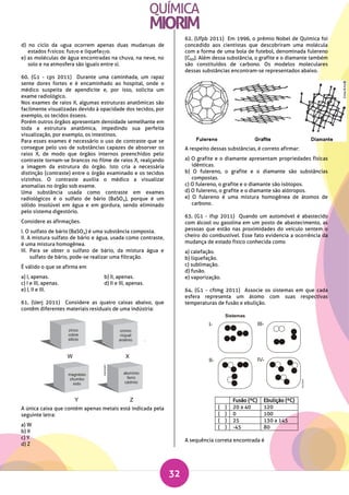 32
d) no ciclo da αgua ocorrem apenas duas mudanηas de
estados fνsicos: fusγo e liquefaηγo.
e) as moléculas de água encontradas na chuva, na neve, no
solo e na atmosfera são iguais entre si.
60. (G1 - cps 2011) Durante uma caminhada, um rapaz
sente dores fortes e é encaminhado ao hospital, onde o
médico suspeita de apendicite e, por isso, solicita um
exame radiológico.
Nos exames de raios X, algumas estruturas anatômicas são
facilmente visualizadas devido à opacidade dos tecidos, por
exemplo, os tecidos ósseos.
Porém outros órgãos apresentam densidade semelhante em
toda a estrutura anatômica, impedindo sua perfeita
visualização, por exemplo, os intestinos.
Para esses exames é necessário o uso de contraste que se
consegue pelo uso de substâncias capazes de absorver os
raios X, de modo que órgãos internos preenchidos pelo
contraste tornam-se brancos no filme de raios X, realçando
a imagem da estrutura do órgão. Isto cria a necessária
distinção (contraste) entre o órgão examinado e os tecidos
vizinhos. O contraste auxilia o médico a visualizar
anomalias no órgão sob exame.
Uma substância usada como contraste em exames
radiológicos é o sulfato de bário (BaSO4), porque é um
sólido insolúvel em água e em gordura, sendo eliminado
pelo sistema digestório.
Considere as afirmações.
I. O sulfato de bário (BaSO4) é uma substância composta.
II. A mistura sulfato de bário e água, usada como contraste,
é uma mistura homogênea.
III. Para se obter o sulfato de bário, da mistura água e
sulfato de bário, pode-se realizar uma filtração.
É válido o que se afirma em
a) I, apenas. b) II, apenas.
c) I e III, apenas. d) II e III, apenas.
e) I, II e III.
61. (Uerj 2011) Considere as quatro caixas abaixo, que
contêm diferentes materiais residuais de uma indústria:
A única caixa que contém apenas metais está indicada pela
seguinte letra:
a) W
b) X
c) Y
d) Z
62. (Ufpb 2011) Em 1996, o prêmio Nobel de Química foi
concedido aos cientistas que descobriram uma molécula
com a forma de uma bola de futebol, denominada fulereno
(C60). Além dessa substância, o grafite e o diamante também
são constituídos de carbono. Os modelos moleculares
dessas substâncias encontram-se representados abaixo.
A respeito dessas substâncias, é correto afirmar:
a) O grafite e o diamante apresentam propriedades físicas
idênticas.
b) O fulereno, o grafite e o diamante são substâncias
compostas.
c) O fulereno, o grafite e o diamante são isótopos.
d) O fulereno, o grafite e o diamante são alótropos.
e) O fulereno é uma mistura homogênea de átomos de
carbono.
63. (G1 - ifsp 2011) Quando um automóvel é abastecido
com álcool ou gasolina em um posto de abastecimento, as
pessoas que estão nas proximidades do veículo sentem o
cheiro do combustível. Esse fato evidencia a ocorrência da
mudança de estado físico conhecida como
a) calefação.
b) liquefação.
c) sublimação.
d) fusão.
e) vaporização.
64. (G1 - cftmg 2011) Associe os sistemas em que cada
esfera representa um átomo com suas respectivas
temperaturas de fusão e ebulição.
Fusão (ºC) Ebulição (ºC)
( ) 20 a 40 120
( ) 0 100
( ) 25 130 a 145
( ) -45 80
A sequência correta encontrada é
 