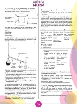 34
70. (G1 - cftmg 2011) Um pescador está em seu barco à
deriva, sob o sol de meio-dia, no meio do mar. Para obter
água dessalinizada, constrói o seguinte aparato.
Com base nas características desse equipamento, a água
dessalinizada poderá ser obtida, lentamente, através de
a) flotação.
b) destilação.
c) dissolução.
d) decantação.
71. (Ufu 2011) Sobre os procedimentos químicos da
destilação de uma solução aquosa de sal de cozinha e suas
aplicações, assinale a alternativa correta.
a) O sal de cozinha entra em ebulição ao mesmo tempo da
água e é colhido no erlenmeyer.
b) O condensador possui a função de diminuir a
temperatura dos vapores produzidos pelo aquecimento
e, assim, liquefazer a água.
c) A temperatura de ebulição do sal de cozinha é menor que
a temperatura de ebulição da água.
d) A eficiência do método de destilação é pequena para
separar o sal da água.
72. (Unicamp simulado 2011) Na preparação caseira de um
chá aconselha-se aquecer a água até um ponto próximo da
fervura, retirar o aquecimento e, em seguida, colocar as
folhas da planta e tampar o recipiente. As folhas devem
ficar em processo de infusão por alguns minutos.
De acordo com essa preparação e o conhecimento químico,
pode-se afirmar que o ato de tampar o recipiente em que se
faz a infusão é necessário para
a) diminuir a perda dos componentes mais voláteis do chá.
b) evitar que a água sublime e o chá fique muito diluído.
c) evitar que a água condense e o chá fique muito
concentrado.
d) diminuir a evaporação da água e dos sais minerais
extraídos.
73. (Ufu 2011) Em uma aula experimental de química, um
grupo de alunos recebeu de seu professor três amostras de
sólidos brancos, não identificados, finamente pulverizados.
O professor pediu aos alunos que descobrissem qual desses
compostos era o óxido de zinco (ZnO), qual era o cloreto de
sódio (NaCℓ) e qual era o açúcar (C12H22O11). Após alguns
testes, os alunos observaram os resultados mostrados na
tabela abaixo.
Sobre os testes realizados e a identificação dos compostos,
assinale a alternativa correta.
a) O cloreto de sódio e o açúcar são os compostos que
permanecem sólidos no teste de fusão.
b) O composto A é o cloreto de sódio, o B é o óxido de zinco
e o C é o açúcar.
c) O cloreto de sódio é insolúvel em água.
d) O açúcar conduz corrente elétrica em solução aquosa.
74. (Ufu 2011) Em uma atividade experimental o professor
pegou duas garrafas PET vazias e colocou bexigas cheias na
boca de cada uma delas. Em seguida, colocou uma das
garrafas em uma bacia com água quente e a outra em uma
bacia com água fria. Um dos balões murchou e o outro ficou
mais cheio.
Sobre estes fatos, assinale a alternativa correta.
Composto A B
Teste de fusão de até
200 ºC
Teste de condução
de corrente elétrica
no sólido
Teste de solubilidade
na água
Teste de condução
de energia elétrica
em solução aquosa
Permanece sólido
Não apresentou
condutividade
solúvel
Apresentou
condutividade
Permanece sólido
Não apresentou
condutividade
Praticamente
insolúvel
_____________
Composto C
Teste de fusão de até
200 ºC
Teste de condução
de corrente elétrica
no sólido
Teste de solubilidade
na água
Teste de condução
de energia elétrica
em solução aquosa
Muda de estado:
sólido para líquido
Não apresentou
condutividade
solúvel
Não apresentou
condutividade
 