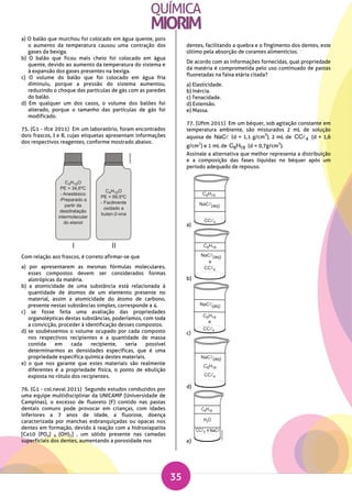 35
a) O balão que murchou foi colocado em água quente, pois
o aumento da temperatura causou uma contração dos
gases da bexiga.
b) O balão que ficou mais cheio foi colocado em água
quente, devido ao aumento da temperatura do sistema e
à expansão dos gases presentes na bexiga.
c) O volume do balão que foi colocado em água fria
diminuiu, porque a pressão do sistema aumentou,
reduzindo o choque das partículas de gás com as paredes
do balão.
d) Em qualquer um dos casos, o volume dos balões foi
alterado, porque o tamanho das partículas de gás foi
modificado.
75. (G1 - ifce 2011) Em um laboratório, foram encontrados
dois frascos, I e II, cujas etiquetas apresentam informações
dos respectivos reagentes, conforme mostrado abaixo.
Com relação aos frascos, é correto afirmar-se que
a) por apresentarem as mesmas fórmulas moleculares,
esses compostos devem ser considerados formas
alotrópicas da matéria.
b) a atomicidade de uma substância está relacionada à
quantidade de átomos de um elemento presente no
material, assim a atomicidade do átomo de carbono,
presente nestas substâncias simples, corresponde a 4.
c) se fosse feita uma avaliação das propriedades
organolépticas destas substâncias, poderíamos, com toda
a convicção, proceder à identificação desses compostos.
d) se soubéssemos o volume ocupado por cada composto
nos respectivos recipientes e a quantidade de massa
contida em cada recipiente, seria possível
determinarmos as densidades específicas, que é uma
propriedade específica química destes materiais.
e) o que nos garante que estes materiais são realmente
diferentes é a propriedade física, o ponto de ebulição
exposta no rótulo dos recipientes.
76. (G1 - col.naval 2011) Segundo estudos conduzidos por
uma equipe multidisciplinar da UNICAMP (Universidade de
Campinas), o excesso de fluoreto (F) contido nas pastas
dentais comuns pode provocar em crianças, com idades
inferiores a 7 anos de idade, a fluorose, doença
caracterizada por manchas esbranquiçadas ou opacas nos
dentes em formação, devido à reação com a hidroxiapatita
[Ca10 (PO4) 6 (OH)2] , um sólido presente nas camadas
superficiais dos dentes, aumentando a porosidade nos
dentes, facilitando a quebra e o fingimento dos dentes, este
último pela absorção de corantes alimentícios.
De acordo com as informações fornecidas, qual propriedade
da matéria é comprometida pelo uso continuado de pastas
fluoretadas na faixa etária citada?
a) Elasticidade.
b) Inércia.
c) Tenacidade.
d) Extensão.
e) Massa.
77. (Uftm 2011) Em um béquer, sob agitação constante em
temperatura ambiente, são misturados 2 mL de solução
aquosa de NaC (d = 1,1 g/cm
3
), 2 mL de 4CC (d = 1,6
g/cm
3
) e 1 mL de 8 18C H (d = 0,7g/cm
3
).
Assinale a alternativa que melhor representa a distribuição
e a composição das fases líquidas no béquer após um
período adequado de repouso.
a)
b)
c)
d)
e)
 