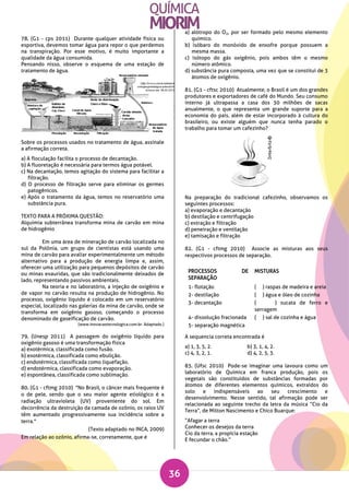 36
78. (G1 - cps 2011) Durante qualquer atividade física ou
esportiva, devemos tomar água para repor o que perdemos
na transpiração. Por esse motivo, é muito importante a
qualidade da água consumida.
Pensando nisso, observe o esquema de uma estação de
tratamento de água.
Sobre os processos usados no tratamento de água, assinale
a afirmação correta.
a) A floculação facilita o processo de decantação.
b) A fluoretação é necessária para termos água potável.
c) Na decantação, temos agitação do sistema para facilitar a
filtração.
d) O processo de filtração serve para eliminar os germes
patogênicos.
e) Após o tratamento da água, temos no reservatório uma
substância pura.
TEXTO PARA A PRÓXIMA QUESTÃO:
Alquimia subterrânea transforma mina de carvão em mina
de hidrogênio
Em uma área de mineração de carvão localizada no
sul da Polônia, um grupo de cientistas está usando uma
mina de carvão para avaliar experimentalmente um método
alternativo para a produção de energia limpa e, assim,
oferecer uma utilização para pequenos depósitos de carvão
ou minas exauridas, que são tradicionalmente deixados de
lado, representando passivos ambientais.
Na teoria e no laboratório, a injeção de oxigênio e
de vapor no carvão resulta na produção de hidrogênio. No
processo, oxigênio líquido é colocado em um reservatório
especial, localizado nas galerias da mina de carvão, onde se
transforma em oxigênio gasoso, começando o processo
denominado de gaseificação de carvão.
(www.inovacaotecnologica.com.br. Adaptado.)
79. (Unesp 2011) A passagem do oxigênio líquido para
oxigênio gasoso é uma transformação física
a) exotérmica, classificada como fusão.
b) exotérmica, classificada como ebulição.
c) endotérmica, classificada como liquefação.
d) endotérmica, classificada como evaporação.
e) espontânea, classificada como sublimação.
80. (G1 - cftmg 2010) "No Brasil, o câncer mais frequente é
o de pele, sendo que o seu maior agente etiológico é a
radiação ultravioleta (UV) proveniente do sol. Em
decorrência da destruição da camada de ozônio, os raios UV
têm aumentado progressivamente sua incidência sobre a
terra."
(Texto adaptado no INCA, 2009)
Em relação ao ozônio, afirma-se, corretamente, que é
a) alótropo do O2, por ser formado pelo mesmo elemento
químico.
b) isóbaro do monóxido de enxofre porque possuem a
mesma massa.
c) isótopo do gás oxigênio, pois ambos têm o mesmo
número atômico.
d) substância pura composta, uma vez que se constitui de 3
átomos de oxigênio.
81. (G1 - cftsc 2010) Atualmente, o Brasil é um dos grandes
produtores e exportadores de café do Mundo. Seu consumo
interno já ultrapassa a casa dos 30 milhões de sacas
anualmente, o que representa um grande suporte para a
economia do país, além de estar incorporado à cultura do
brasileiro, ou existe alguém que nunca tenha parado o
trabalho para tomar um cafezinho?
Na preparação do tradicional cafezinho, observamos os
seguintes processos:
a) evaporação e decantação
b) destilação e centrifugação
c) extração e filtração
d) peneiração e ventilação
e) tamisação e filtração
82. (G1 - cftmg 2010) Associe as misturas aos seus
respectivos processos de separação.
PROCESSOS DE
SEPARAÇÃO
MISTURAS
1- flotação ( ) raspas de madeira e areia
2- destilação ( ) água e óleo de cozinha
3- decantação ( ) sucata de ferro e
serragem
4- dissolução fracionada ( ) sal de cozinha e água
5- separação magnética
A sequencia correta encontrada é
a) 1, 3, 5, 2. b) 3, 1, 4, 2.
c) 4, 3, 2, 1. d) 4, 2, 5, 3.
83. (Ufsc 2010) Pode-se imaginar uma lavoura como um
laboratório de Química em franca produção, pois os
vegetais são constituídos de substâncias formadas por
átomos de diferentes elementos químicos, extraídos do
solo e indispensáveis ao seu crescimento e
desenvolvimento. Nesse sentido, tal afirmação pode ser
relacionada ao seguinte trecho da letra da música “Cio da
Terra”, de Milton Nascimento e Chico Buarque:
“Afagar a terra
Conhecer os desejos da terra
Cio da terra, a propícia estação
E fecundar o chão.”
 