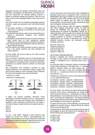 38
linguagens técnicas são bastante interessantes como, por
exemplo, a da Biologia, a da Matemática, a da Química etc.,
pois são riquíssimas em símbolos gráficos próprios e
podem se expressar também por palavras. Tudo isso, sem
falar na mais recente linguagem digital e tudo o que a ela se
associa.
Com base no texto e em se tratando de linguagem química,
assinale a opção que apresenta uma frase quimicamente
correta.
a) Na tabela periódica a eletronegatividade cresce da
direita para a esquerda nos períodos e de baixo para
cima nos grupos.
b) A substância que desvia o plano da luz polarizada para a
direita é denominada "levogira"; caso contrário,
"dextrogira".
c) Alotropia é a propriedade pela qual um mesmo elemento
pode formar duas ou mais substâncias simples
diferentes, que são denominadas variedades alotrópicas.
d) Os isótopos apresentam diferentes números atômicos e
iguais números de massa.
e) O raio atômico dos metais alcalinos terrosos é maior do
que o dos metais alcalinos que lhes precedem em
número atômico.
90. (Uerj 2006) "Na natureza nada se cria, nada se perde;
tudo se transforma".
Esse enunciado é conhecido como Lei da Conservação das
Massas ou Lei de Lavoisier. Na época em que foi formulado,
sua validade foi contestada, já que na queima de diferentes
substâncias era possível observar aumento ou diminuição
de massa.
Para exemplificar esse fenômeno, considere as duas
balanças idênticas I e II mostradas na figura a seguir. Nos
pratos dessas balanças foram colocadas massas idênticas
de carvão e de esponja de aço, assim distribuídas:
- pratos A e C: carvão;
- pratos B e D: esponja de aço.
A seguir, nas mesmas condições reacionais, foram
queimados os materiais contidos em B e C, o que provocou
desequilíbrio nos pratos das balanças. Para restabelecer o
equilíbrio, serão necessários procedimentos de adição e
retirada de massas, respectivamente, nos seguintes pratos:
a) A e D
b) B e C
c) C e A
d) D e B
91. (G1 - cftpr 2006) Segundo a física moderna toda
matéria do universo foi criada a aproximadamente 15
bilhões de anos atrás em um evento catastrófico conhecido
como Big Bang (grande explosão). Segundo esta teoria, toda
matéria do universo atual estava concentrada em um
volume menor que uma bola de tênis. Após o Big Bang os
primeiros átomos que se originaram foram os átomos de
HIDROGÊNIO. Após alguns milhões de anos estes átomos de
hidrogênio foram sendo atraídos pela força da gravidade
dando origem às estrelas que, por meio de reações
termonucleares, transformaram e ainda transformam parte
deste hidrogênio em átomos de HÉLIO.
Algumas estrelas maiores, além de reagirem hidrogênio
com hélio, também transformam átomos de hélio em
átomos de CARBONO, que por sua vez podem ser
transformados em átomos de MAGNÉSIO, SILÍCIO, etc. O
último elemento químico produzido no interior de estrelas
é o FERRO. Portanto, segundo a teoria do Big Bang, toda
matéria existente no universo é produzida no núcleo
superaquecido das estrelas. A alternativa que indica os
símbolos químicos corretos dos elementos químicos
indicados no texto é:
a) Hi; He; C; Mn; Si; Fe
b) Hg; He; Cb; Mg; Si; F
c) H; He; Cb; Mn; So; F
d) H; He; C; Mg; Si; Fe
e) Hg; Hi; C; Mg; Si; Fe
TEXTO PARA A PRÓXIMA QUESTÃO:
Durante a digestão dos animais ruminantes ocorre a
formação do gás metano (constituído pelos elementos
carbono e hidrogênio) que é eliminado pelo arroto do
animal.
92. (Puccamp 2004) O elemento carbono se apresenta em
muitas formas alotrópicas. Três dessas são ...x... : diamante,
grafita e fulereno; outras, em maior número são ...y... .
Diamante, a mais rara e a mais dura variedade alotrópica
tem rede ...z... , composta por átomos de carbono formando
uma estrutura ...w.... .
Completa-se corretamente o texto acima substituindo-se x,
y, z e w, respectivamente, por
a) cristalinas - amorfas - covalente - bidimensional
b) cristalinas - amorfas - iônica - monodimensional
c) cristalinas - amorfas - covalente - tridimensional
d) amorfas - cristalinas - iônica - monodimensional
e) amorfas - cristalinas - covalente - bidimensional
93. (Ufrn 2002) Um método de análise desenvolvido por
Lavoisier (1743-1794) e aperfeiçoado por Liebig (1803-
1873) permitiu determinar a composição percentual dos
hidrocarbonetos. O procedimento baseia-se na combustão
total - em excesso de oxigênio (O2) - da amostra analisada,
em que todo carbono é convertido em gás carbônico (CO2) e
todo hidrogênio transformado em água (H2O).
A queima de 0,50 g de um hidrocarboneto, em presença de
oxigênio em excesso, fornece 1,65g de dióxido de carbono
(CO2) e 0,45 g de água (H2O).
Considerando as informações acima, pode-se afirmar que as
porcentagens em peso de carbono (C) e hidrogênio (H) no
hidrocarboneto são, respectivamente,
a) 85% e 15%.
b) 95% e 5%.
c) 90% e 10%.
d) 91% e 9%.
 