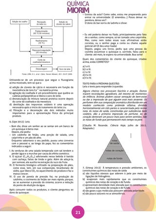 21
Utilizando-se de um processo que segue o fluxograma
acima mostrado, tem-se que a
a) adição de cloreto de cálcio é necessária em função da
inexistência de íons Ca
++
na matéria-prima.
b) agitação da coalhada é um procedimento que quebra as
cadeias polipeptídicas e libera o soro do leite.
c) desnaturação da mistura natural proteica ocorre depois
do corte da coalhada e da mexedura.
d) destilação das impurezas voláteis é uma operação
necessária após o início do tratamento do leite cru.
e) filtração e a decantação são dois métodos muito
importantes para a apresentação física do principal
produto.
6. (Upe 2013) Leia.
– Bom dia, disse um senhor ao se sentar em um banco de
um quiosque à beira-mar.
Depois, ele pediu:
– Um caldinho de feijão, uma porção de salada, uma
caipirinha e um pão de alho.
Enquanto saboreava o seu pedido, puxou uma conversa
com o pessoal e, ao longo do papo, fez os comentários
indicados a seguir:
I. As verduras de uma salada temperada com sal tendem a
perder água e a murchar por causa do efeito osmótico.
II. O açúcar (C12H22O11) adicionado nessa bebida é batido
com cachaça, fatias de limão e gelo. Além de adoçá-la,
por osmose, ele auxilia na extração do suco da fruta.
III. O fermento biológico utilizado na preparação de pães,
como esse, tem, em sua composição, bicarbonato de
sódio, que libera CO2 no aquecimento do produto e faz a
massa crescer.
IV. O uso de panela de pressão faz, na produção do
caldinho, o cozimento do feijão ser mais rápido, porque,
ao se aumentar a pressão do sistema, ocorre a redução
do ponto de ebulição da água.
Após consumir todos os produtos, o cliente perguntou ao
dono do quiosque:
– Gostou da aula? Como sabe, estou me preparando para
entrar na universidade. (E emendou...) Posso deixar no
pendura, dessa vez?
O dono do bar sorriu de ladinho e disse:
– Eu até poderia deixar no fiado, principalmente pelo fato
de o senhor, como sempre, só ter tomado uma caipirinha.
Mas, como nem todas essas suas afirmativas estão
corretas, ou o senhor paga a conta ou chamo aquele
policial ali! (E deu uma risada)
Depois, pegou uns livros, pediu que uma pessoa da
cozinha assumisse o quiosque e, sorrindo, falou para o
cliente: até mais, te espero na universidade. Boa sorte!
Quais dos comentários do cliente do quiosque, citados
acima, estão CORRETOS?
a) I e II.
b) I e III.
c) I e IV.
d) II e III.
e) II e IV.
TEXTO PARA A PRÓXIMA QUESTÃO:
Leia o texto para responder à questão.
Alguns cheiros nos provocam fascínio e atração. Outros
trazem recordações agradáveis, até mesmo de momentos
da infância. Aromas podem causar sensação de bem-estar
ou dar a impressão de que alguém está mais atraente. Os
perfumes têm sua composição aromática distribuída em um
modelo conhecido como pirâmide olfativa, dividida
horizontalmente em três partes e caracterizada pelo termo
nota. As notas de saída, constituídas por substâncias bem
voláteis, dão a primeira impressão do perfume. As de
coração demoram um pouco mais para serem sentidas. São
as notas de fundo que permanecem mais tempo na pele.
(Cláudia M. Rezende. Ciência Hoje, julho de 2011.
Adaptado.)
7. (Unesp 2013) À temperatura e pressão ambientes, os
constituintes químicos das notas de saída
a) são líquidos oleosos que aderem à pele por meio de
ligações de hidrogênio.
b) evaporam mais rapidamente que os constituintes
químicos das notas de coração e de fundo.
c) apresentam densidade mais elevada que os constituintes
químicos das notas de coração e de fundo.
d) são gases cujas moléculas possuem elevada polaridade.
e) são pouco solúveis no ar atmosférico.
 