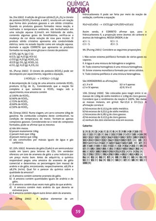 39
94. (Ita 2002) A adição de glicose sólida (C6H12O6) a clorato
de potássio (KCℓO3) fundido, a 400
°
C, resulta em um reação
que forma dois produtos gasosos e um sólido cristalino.
Quando os produtos gasosos formados nessa reação, e
resfriados à temperatura ambiente, são borbulhados em
uma solução aquosa 0,1mol/L em hidróxido de sódio,
contendo algumas gotas de fenolftaleína, verifica-se a
mudança de cor desta solução de rosa para incolor. O
produto sólido cristalino apresenta alta condutividade
elétrica, tanto no estado líquido como em solução aquosa.
Assinale a opção CORRETA que apresenta os produtos
formados na reação entre glicose e clorato de potássio:
a) CℓO2 (g), H2 (g), C (s).
b) CO2 (g), H2O (g), KCℓ (s).
c) CO (g), H2O (g), KCℓO4 (s).
d) CO (g), CH4 (g), KCℓO2 (s).
e) Cℓ2 (g), H2O (g), K2CO3 (s).
95. (Pucsp 2002) O clorato de potássio (KCℓO3) pode ser
decomposto por aquecimento, segundo a equação,
2 KCℓO3(s)  2 KCℓ(s) + 3 O2(g)
A decomposição de 2,45g de uma amostra contendo KCℓO3
produziu 0,72g de O2. Considerando que a reação foi
completa e que somente o KCℓO3 reagiu sob o
aquecimento, essa amostra contém
a) 100% de KCℓO3.
b) 90% de KCℓO3.
c) 75% de KCℓO3.
d) 60% de KCℓO3.
e) 30% de KCℓO3.
96. (Unesp 2002) Numa viagem, um carro consome 10kg de
gasolina. Na combustão completa deste combustível, na
condição de temperatura do motor, formam-se apenas
compostos gasosos. Considerando-se o total de compostos
formados, pode-se afirmar que os mesmos
a) não têm massa.
b) pesam exatamente 10kg.
c) pesam mais que 10kg.
d) pesam menos que 10kg.
e) são constituídos por massas iguais de água e gás
carbônico.
97. (Ufv 2002) Arseneto de gálio (GaAs) é um semicondutor
usado em lasers para leitoras de CDs. Um vendedor
ofereceu um lote de arseneto de gálio a uma indústria por
um preço muito bom. Antes de adquiri-lo, o químico
responsável pegou uma amostra do arseneto de gálio
comercial e determinou as percentagens (em massa) de
arsênio e de gálio, encontrando, respectivamente, 48,5% e
48,2% (m/m). Qual foi o parecer do químico sobre a
qualidade da amostra?
a) A amostra contém somente arseneto de gálio.
b) A amostra contém quantidades iguais de arsênio e de
gálio.
c) A amostra contém duas vezes mais gálio do que arsênio.
d) A amostra contém mais arsênio do que deveria se
estivesse pura.
e) A amostra contém algum outro ânion além do arseneto.
98. (Ufmg 2002) A análise elementar de um
hidrocarboneto X pode ser feita por meio da reação de
oxidação, conforme a equação
X(s)+45CuO(s)  15CO2(g)+15H2O(ℓ)+45Cu(s)
Assim sendo, é CORRETO afirmar que, para o
hidrocarboneto X, a proporção entre átomos de carbono e
átomos de hidrogênio, NESSA ORDEM, é de
a) 1 : 1. b) 1 : 2.
c) 1 : 3. d) 2 : 3.
99. (Pucmg 2001) Considere as seguintes proposições:
I. Não existe sistema polifásico formado de vários gases ou
vapores.
II. A água é uma mistura de hidrogênio e oxigênio.
III. Todo sistema homogêneo é uma mistura homogênea.
IV. Existe sistema monofásico formado por vários sólidos.
V. Todo sistema polifásico é uma mistura heterogênea.
São VERDADEIRAS as afirmações:
a) I, II e III b) I e II apenas
c) I e IV apenas d) III, IV e V
100. (Unesp 2000) São colocadas para reagir entre si as
massas de 1,00g de sódio metálico e 1,00g de cloro gasoso.
Considere que o rendimento da reação é 100%. São dadas
as massas molares, em g/mol: Na=23,0 e Cℓ=35,5. A
afirmação correta é:
a) há excesso de 0,153 g de sódio metálico.
b) há excesso de 0,352 g de sódio metálico.
c) há excesso de 0,282 g de cloro gasoso.
d) há excesso de 0,153 g de cloro gasoso.
e) nenhum dos dois elementos está em excesso.
Gabarito:
1: [B] 2: [B] [3: [A]4: [E] 5: [E] 6: [A] 7: [B]8: [A]9: [E]10: [D]
11: [C]12: [D] 13: [E] 14: [C]15: [D]16: [E]17: [C]18: [A]19: [B]
20:[C]21:[C]22:[C]23:[E]24:[B]25:[D]26:[C]27:[C]28:[D]29:[E]
30:[A]31:[D]32:[D]33:[C]34:[D]35:[B]36:[D]37: [A] 38: [C]
39:[E]40:[D]41:[B]42: [C]43:[D]44:[D]45:[A]46: [D] 47: [C]
48: [E]49: [D]50: [C]51: [B]52: [C] 53: [B]54: [A]55: [C] 56: [A]
57: [D] 58:[C]59:[E]60: [C]61: [D]62:[D]63:[E]64:[C]65: [A]
66: [C] 67:[C]68:[D]69:[B]70:[B]71:[B]72: [A]73: [B]74: [B]
75: [E]76:[C]77:[C] 78:[A]79:[D]80: [A]81:[C] 82:[A]83: [A]
84: [A] 85: [A] 86: [E] 87: [A] 88: [D] 89: [C] 90: [A] 91: [D]
92: [C] 93: [C] 94: [B] 95: [C] 96: [C] 97: [E] 98: [B] 99: [C]
100: [B]
 