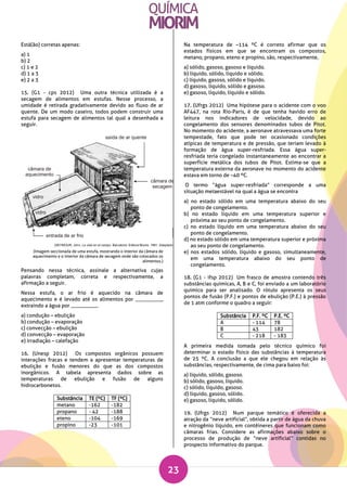23
Está(ão) corretas apenas:
a) 1
b) 2
c) 1 e 2
d) 1 a 3
e) 2 a 3
15. (G1 - cps 2012) Uma outra técnica utilizada é a
secagem de alimentos em estufas. Nesse processo, a
umidade é retirada gradativamente devido ao fluxo de ar
quente. De um modo caseiro, todos podem construir uma
estufa para secagem de alimentos tal qual a desenhada a
seguir.
(Imagem seccionada de uma estufa, mostrando o interior da câmara de
aquecimento e o interior da câmara de secagem onde são colocados os
alimentos.)
Pensando nessa técnica, assinale a alternativa cujas
palavras completam, correta e respectivamente, a
afirmação a seguir.
Nessa estufa, o ar frio é aquecido na câmara de
aquecimento e é levado até os alimentos por __________,
extraindo a água por __________.
a) condução – ebulição
b) condução – evaporação
c) convecção – ebulição
d) convecção – evaporação
e) irradiação – calefação
16. (Unesp 2012) Os compostos orgânicos possuem
interações fracas e tendem a apresentar temperaturas de
ebulição e fusão menores do que as dos compostos
inorgânicos. A tabela apresenta dados sobre as
temperaturas de ebulição e fusão de alguns
hidrocarbonetos.
Substância TE (ºC) TF (ºC)
metano -162 -182
propano - 42 -188
eteno -104 -169
propino -23 -101
Na temperatura de –114 ºC é correto afirmar que os
estados físicos em que se encontram os compostos,
metano, propano, eteno e propino, são, respectivamente,
a) sólido, gasoso, gasoso e líquido.
b) líquido, sólido, líquido e sólido.
c) líquido, gasoso, sólido e líquido.
d) gasoso, líquido, sólido e gasoso.
e) gasoso, líquido, líquido e sólido.
17. (Ufrgs 2012) Uma hipótese para o acidente com o voo
AF447, na rota Rio-Paris, é de que tenha havido erro de
leitura nos indicadores de velocidade, devido ao
congelamento dos sensores denominados tubos de Pitot.
No momento do acidente, a aeronave atravessava uma forte
tempestade, fato que pode ter ocasionado condições
atípicas de temperatura e de pressão, que teriam levado à
formação de água super-resfriada. Essa água super-
resfriada teria congelado instantaneamente ao encontrar a
superfície metálica dos tubos de Pitot. Estima-se que a
temperatura externa da aeronave no momento do acidente
estava em torno de –40 ºC.
O termo “água super-resfriada” corresponde a uma
situação metaestável na qual a água se encontra
a) no estado sólido em uma temperatura abaixo do seu
ponto de congelamento.
b) no estado líquido em uma temperatura superior e
próxima ao seu ponto de congelamento.
c) no estado líquido em uma temperatura abaixo do seu
ponto de congelamento.
d) no estado sólido em uma temperatura superior e próxima
ao seu ponto de congelamento.
e) nos estados sólido, líquido e gasoso, simultaneamente,
em uma temperatura abaixo do seu ponto de
congelamento.
18. (G1 - ifsp 2012) Um frasco de amostra contendo três
substâncias químicas, A, B e C, foi enviado a um laboratório
químico para ser analisado. O rótulo apresenta os seus
pontos de fusão (P.F.) e pontos de ebulição (P.E.) à pressão
de 1 atm conforme o quadro a seguir:
Substância P.F. ºC P.E. ºC
A - 114 78
B 43 182
C - 218 - 183
A primeira medida tomada pelo técnico químico foi
determinar o estado físico das substâncias à temperatura
de 25 ºC. A conclusão a que ele chegou em relação às
substâncias, respectivamente, de cima para baixo foi:
a) líquido, sólido, gasoso.
b) sólido, gasoso, líquido.
c) sólido, líquido, gasoso.
d) líquido, gasoso, sólido.
e) gasoso, líquido, sólido.
19. (Ufrgs 2012) Num parque temático é oferecida a
atração da “neve artificial”, obtida a partir de água da chuva
e nitrogênio líquido, em contêineres que funcionam como
câmaras frias. Considere as afirmações abaixo sobre o
processo de produção de “neve artificial” contidas no
prospecto informativo do parque.
 