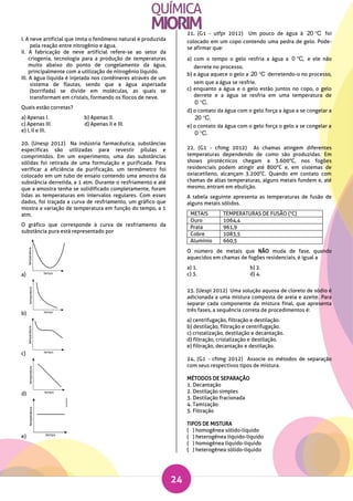 24
I. A neve artificial que imita o fenômeno natural é produzida
pela reação entre nitrogênio e água.
II. A fabricação de neve artificial refere-se ao setor da
criogenia, tecnologia para a produção de temperaturas
muito abaixo do ponto de congelamento da água,
principalmente com a utilização de nitrogênio líquido.
III. A água líquida é injetada nos contêineres através de um
sistema de flautas, sendo que a água aspersada
(borrifada) se divide em moléculas, as quais se
transformam em cristais, formando os flocos de neve.
Quais estão corretas?
a) Apenas I. b) Apenas II.
c) Apenas III. d) Apenas II e III.
e) I, II e III.
20. (Unesp 2012) Na indústria farmacêutica, substâncias
específicas são utilizadas para revestir pílulas e
comprimidos. Em um experimento, uma das substâncias
sólidas foi retirada de uma formulação e purificada. Para
verificar a eficiência da purificação, um termômetro foi
colocado em um tubo de ensaio contendo uma amostra da
substância derretida, a 1 atm. Durante o resfriamento e até
que a amostra tenha se solidificado completamente, foram
lidas as temperaturas em intervalos regulares. Com esses
dados, foi traçada a curva de resfriamento, um gráfico que
mostra a variação de temperatura em função do tempo, a 1
atm.
O gráfico que corresponde à curva de resfriamento da
substância pura está representado por
a)
b)
c)
d)
e)
21. (G1 - utfpr 2012) Um pouco de água à 20 C foi
colocado em um copo contendo uma pedra de gelo. Pode-
se afirmar que:
a) com o tempo o gelo resfria a água a 0 C, e ele não
derrete no processo.
b) a água aquece o gelo a 20 C derretendo-o no processo,
sem que a água se resfrie.
c) enquanto a água e o gelo estão juntos no copo, o gelo
derrete e a água se resfria em uma temperatura de
0 C.
d) o contato da água com o gelo força a água a se congelar a
20 C.
e) o contato da água com o gelo força o gelo a se congelar a
0 C.
22. (G1 - cftmg 2012) As chamas atingem diferentes
temperaturas dependendo de como são produzidas. Em
shows pirotécnicos chegam a 3.600°C, nos fogões
residenciais podem atingir até 800°C e, em sistemas de
oxiacetileno, alcançam 3.200°C. Quando em contato com
chamas de altas temperaturas, alguns metais fundem e, até
mesmo, entram em ebulição.
A tabela seguinte apresenta as temperaturas de fusão de
alguns metais sólidos.
METAIS TEMPERATURAS DE FUSÃO (°C)
Ouro 1064,4
Prata 961,9
Cobre 1083,5
Alumínio 660,5
O número de metais que NÃO muda de fase, quando
aquecidos em chamas de fogões residenciais, é igual a
a) 1. b) 2.
c) 3. d) 4.
23. (Uespi 2012) Uma solução aquosa de cloreto de sódio é
adicionada a uma mistura composta de areia e azeite. Para
separar cada componente da mistura final, que apresenta
três fases, a sequência correta de procedimentos é:
a) centrifugação, filtração e destilação.
b) destilação, filtração e centrifugação.
c) cristalização, destilação e decantação.
d) filtração, cristalização e destilação.
e) filtração, decantação e destilação.
24. (G1 - cftmg 2012) Associe os métodos de separação
com seus respectivos tipos de mistura.
MÉTODOS DE SEPARAÇÃO
1. Decantação
2. Destilação simples
3. Destilação fracionada
4. Tamização
5. Filtração
TIPOS DE MISTURA
( ) homogênea sólido-líquido
( ) heterogênea líquido-líquido
( ) homogênea líquido-líquido
( ) heterogênea sólido-líquido
 