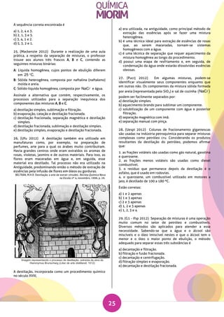 25
A sequência correta encontrada é
a) 1, 2, 4 e 3.
b) 2, 1, 3 e 5.
c) 3, 4, 1 e 2.
d) 5, 3, 2 e 1.
25. (Mackenzie 2012) Durante a realização de uma aula
prática, a respeito da separação de misturas, o professor
trouxe aos alunos três frascos A, B e C, contendo as
seguintes misturas binárias:
A: Líquida homogênea, cujos pontos de ebulição diferem
em 25 C.
B: Sólida heterogênea, composta por naftalina (naftaleno)
moída e areia.
C: Sólido-líquida homogênea, composta por NaC e água.
Assinale a alternativa que contém, respectivamente, os
processos utilizados para a separação inequívoca dos
componentes das misturas A, B e C.
a) destilação simples, sublimação e filtração.
b) evaporação, catação e destilação fracionada.
c) destilação fracionada, separação magnética e destilação
simples.
d) destilação fracionada, sublimação e destilação simples.
e) destilação simples, evaporação e destilação fracionada.
26. (Ufu 2012) A destilação também era utilizada em
manufaturas como, por exemplo, na preparação de
perfumes, arte para a qual os árabes muito contribuíram.
Havia grandes centros onde eram extraídos os aromas de
rosas, violetas, jasmins e de outros materiais. Para isso, as
flores eram maceradas em água e, em seguida, esse
material era destilado. Tal processo não era utilizado na
Antiguidade, predominando então o método de extração de
essências pela infusão de flores em óleos ou gorduras.
BELTRAN, M.H.R. Destilação: a arte de extrair virtudes. Revista Química Nova
na Escola, nº 4, novembro, 1996, p. 26.
A destilação, incorporada como um procedimento químico
no século XVIII,
a) era utilizada, na antiguidade, como principal método de
extração das essências após se fazer uma mistura
heterogênea.
b) é uma técnica ideal para extração de essências de rosas
que, ao serem maceradas, tornam-se sistemas
homogêneos com a água.
c) é uma técnica de separação que requer aquecimento da
mistura homogênea ao longo do procedimento.
d) possui uma etapa de resfriamento e, em seguida, de
condensação da água onde estarão dissolvidas essências
oleosas.
27. (Pucrj 2012) Em algumas misturas, podem-se
identificar visualmente seus componentes enquanto que
em outras não. Os componentes da mistura sólida formada
por areia (representada pelo SiO2) e sal de cozinha  NaC
podem ser facilmente separados por:
a) destilação simples.
b) aquecimento brando para sublimar um componente.
c) solubilização de um componente com água e posterior
filtração.
d) separação magnética com imã.
e) separação manual com pinça.
28. (Uespi 2012) Colunas de fracionamento gigantescas
são usadas na indústria petroquímica para separar misturas
complexas como petróleo cru. Considerando os produtos
resultantes da destilação do petróleo, podemos afirmar
que:
1. as frações voláteis são usadas como gás natural, gasolina
e querosene.
2. as frações menos voláteis são usadas como diesel
combustível.
3. o resíduo que permanece depois da destilação é o
asfalto, que é usado em rodovias.
4. o querosene, um combustível utilizado em motores a
jato, é destilado de 100 a 180 ºC.
Estão corretas:
a) 1 e 2 apenas
b) 1 e 3 apenas
c) 2 e 3 apenas
d) 1, 2 e 3 apenas
e) 1, 2, 3 e 4
29. (G1 - ifsp 2012) Separação de misturas é uma operação
muito comum no setor de petróleo e combustíveis.
Diversos métodos são aplicados para atender a essa
necessidade. Sabendo-se que a água e o álcool são
miscíveis e o óleo imiscível nestes e que o álcool tem o
menor e o óleo o maior ponto de ebulição, o método
adequado para separar essas três substâncias é
a) decantação e filtração.
b) filtração e fusão fracionada.
c) decantação e centrifugação.
d) filtração simples e evaporação.
e) decantação e destilação fracionada.
 
