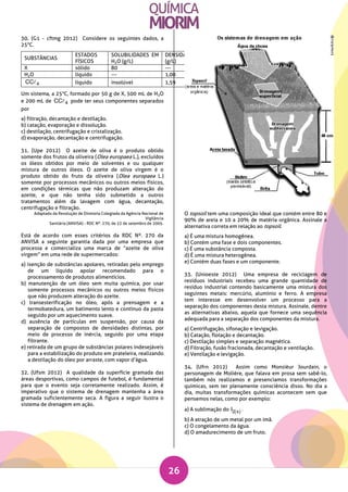 26
30. (G1 - cftmg 2012) Considere os seguintes dados, a
25°C.
SUBSTÂNCIAS
ESTADOS
FÍSICOS
SOLUBILIDADES EM
H2O (g/L)
DENSIDADES
(g/L)
TEMPERATURAS DE
EBULIÇÃO (°C)
X sólido 80 --- ---
H2O líquido --- 1,00 100
4CC líquido insolúvel 1,59 76,5
Um sistema, a 25°C, formado por 50 g de X, 500 mL de H2O
e 200 mL de 4CC pode ter seus componentes separados
por
a) filtração, decantação e destilação.
b) catação, evaporação e dissolução.
c) destilação, centrifugação e cristalização.
d) evaporação, decantação e centrifugação.
31. (Upe 2012) O azeite de oliva é o produto obtido
somente dos frutos da oliveira (Olea europaea L.), excluídos
os óleos obtidos por meio de solventes e ou qualquer
mistura de outros óleos. O azeite de oliva virgem é o
produto obtido do fruto da oliveira (Olea europaea L.)
somente por processos mecânicos ou outros meios físicos,
em condições térmicas que não produzam alteração do
azeite, e que não tenha sido submetido a outros
tratamentos além da lavagem com água, decantação,
centrifugação e filtração.
Adaptado da Resolução de Diretoria Colegiada da Agência Nacional de
Vigilância
Sanitária (ANVISA) - RDC Nº. 270, de 22 de setembro de 2005.
Está de acordo com esses critérios da RDC Nº. 270 da
ANVISA a seguinte garantia dada por uma empresa que
processa e comercializa uma marca de “azeite de oliva
virgem” em uma rede de supermercados:
a) isenção de substâncias apolares, retiradas pelo emprego
de um líquido apolar recomendado para o
processamento de produtos alimentícios.
b) manutenção de um óleo sem muita química, por usar
somente processos mecânicos ou outros meios físicos
que não produzem alteração do azeite.
c) transesterificação no óleo, após a prensagem e a
termobatedura, um batimento lento e contínuo da pasta
seguido por um aquecimento suave.
d) ausência de partículas em suspensão, por causa da
separação de compostos de densidades distintas, por
meio de processo de inércia, seguido por uma etapa
filtrante.
e) retirada de um grupo de substâncias polares indesejáveis
para a estabilização do produto em prateleira, realizando
a destilação do óleo por arraste, com vapor d’água.
32. (Ufsm 2012) A qualidade da superfície gramada das
áreas desportivas, como campos de futebol, é fundamental
para que o evento seja corretamente realizado. Assim, é
imperativo que o sistema de drenagem mantenha a área
gramada suficientemente seca. A figura a seguir ilustra o
sistema de drenagem em ação.
O topsoil tem uma composição ideal que contém entre 80 e
90% de areia e 10 a 20% de matéria orgânica. Assinale a
alternativa correta em relação ao topsoil.
a) É uma mistura homogênea.
b) Contém uma fase e dois componentes.
c) É uma substância composta.
d) É uma mistura heterogênea.
e) Contém duas fases e um componente.
33. (Unioeste 2012) Uma empresa de reciclagem de
resíduos industriais recebeu uma grande quantidade de
resíduo industrial contendo basicamente uma mistura dos
seguintes metais: mercúrio, alumínio e ferro. A empresa
tem interesse em desenvolver um processo para a
separação dos componentes desta mistura. Assinale, dentre
as alternativas abaixo, aquela que fornece uma sequência
adequada para a separação dos componentes da mistura.
a) Centrifugação, sifonação e levigação.
b) Catação, flotação e decantação.
c) Destilação simples e separação magnética.
d) Filtração, fusão fracionada, decantação e ventilação.
e) Ventilação e levigação.
34. (Ufrn 2012) Assim como Monsièur Jourdain, o
personagem de Molière, que falava em prosa sem sabê-lo,
também nós realizamos e presenciamos transformações
químicas, sem ter plenamente consciência disso. No dia a
dia, muitas transformações químicas acontecem sem que
pensemos nelas, como por exemplo:
a) A sublimação do  2 sI .
b) A atração de um metal por um imã.
c) O congelamento da água.
d) O amadurecimento de um fruto.
 