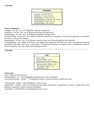 5ª Questão
Classe Calculadora:
soma(op1 : int, op2 : int) : int  Retorna a soma dos argumentos.
subtrai(op1 : int, op2 : int) : int  Retorna a diferença dos argumentos.
multiplica(op1 : int, op2 : int) : int  Retorna o produto dos argumentos.
divide(dividendo : int, divisor : int) : double  Retorna o quociente da operação. Existe uma exceção para esta operação.
Descubra e evite que ela aconteça.
potencia(base : int, exp : int) : int  Retorna a operação base^exp. Faça utilizando laços de repetição.
raizQuadrada(op : int) : double  Retorna a raiz quadrada do argumento. Descubra como fazer esta operação utilizando
potenciação. Descubra como fazer a potenciação. O argumento não pode ser negativo, pois o resultado não dará um
número complexo. Caso seja, mostre uma mensagem de erro.
_________________________________________________________________________________________________
6ª Questão
Classe Leao:
nome : String  Nome do Leao.
animaiscomidos : int = 0  Quantidade de animais que o Leao se alimentou.
nomeanimaiscomidos : String = “”  String que conterá o nome dos animais comidos pelo Leão.
setNome(nome : String) : void  Modifica o nome do Leao.
come(animal : String) : void  Se alimenta de um animal. Incremente a quantidade de animais comidos, bem como
adicione o argumento à lista de animais consumidos.
mostraInfo() : void  Mostra as informações do Leao na tela.
 