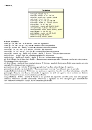 2ª Questão
Classe Calculadora:
soma(op1 : int, op2 : int) : int  Retorna a soma dos argumentos.
soma(op1 : int, op2 : int, op3 : int) : int  Retorna a soma dos argumentos.
soma(op1 : double, op2 : double) : double  Retorna a soma dos argumentos.
subtrai(op1 : int, op2 : int) : int  Retorna a diferença dos argumentos.
subtrai(op1 : int, op2 : int, op3 : int) : int  Retorna a diferença dos argumentos.
subtrai(op1 : double, op2 : double, op3 : double) : double  Retorna a diferença dos argumentos.
multiplica(op1 : int, op2 : int) : int  Retorna o produto dos argumentos.
multiplica(op1 : double, op2 : double) : double  Retorna o produto dos argumentos.
divide(dividendo : int, divisor : int) : double  Retorna o quociente da operação. Existe uma exceção para esta operação.
Descubra e evite que ela aconteça.
divide(dividendo : double, divisor : double) : double  Retorna o quociente da operação. Existe uma exceção para esta
operação. Descubra e evite que ela aconteça.
potencia(base : int, exp : int) : int  Retorna a operação base^exp. Faça utilizando laços de repetição.
potencia(base : double, exp : int) : double  Retorna a operação base^exp. Faça utilizando laços de repetição.
raizQuadrada(op : int) : double  Retorna a raiz quadrada do argumento. Descubra como fazer esta operação utilizando
potenciação. Descubra como fazer a potenciação. O argumento não pode ser negativo, pois o resultado não dará um
número complexo. Caso seja, mostre uma mensagem de erro.
raizQuadrada(op : double) : double  Retorna a raiz quadrada do argumento. Descubra como fazer esta operação
utilizando potenciação. Descubra como fazer a potenciação. O argumento não pode ser negativo, pois o resultado não
dará um número complexo. Caso seja, mostre uma mensagem de erro.
_________________________________________________________________________________________________
 