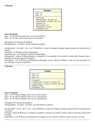 2ª Questão
Classe Retangulo:
lado1 : int  Lado horizontal. Deve ser um valor positivo.
lado2 : int  Lado vertical. Deve ser um valor positivo.
Retangulo()  Construtor de aridade 0.
Retangulo(lado1 : int, lado2 : int)  Construtor completo.
setLados(lado1 : int, lado2 : int) : void  Modifica os lados do retângulo, baseado respectivamente nos argumentos do
método.
calcArea() : int  Retorna a área do Retangulo.
calcPerimetro() : int  Retorna o perímetro do Retangulo.
ehQuadrado() : boolean  Retorna true se o Retangulo for um quadrado. Caso contrário, retorna false. Pesquise sobre o
quadrado ser um tipo especial de retângulo.
mostraInfo() : void  Mostra as informações do Retangulo na tela. Além dos atributos, mostra sua área, perímetro e se
este retângulo é ou não um quadrado.
_________________________________________________________________________________________________
3ª Questão
Classe Triangulo:
lado1 : int  Lado do triângulo. Deve ser um valor positivo.
lado2 : int  Lado do triângulo. Deve ser um valor positivo.
lado3 : int  Lado do triângulo. Deve ser um valor positivo.
Triangulo()  Construtor de aridade 0.
Triangulo(lado1 : int, lado2 : int, lado3 : int)  Construtor completo.
setLados(lado1 : int, l2 : int, l3 : int) : void  Modifica os lados do Triangulo, baseado respectivamente nos argumentos
do método.
getTipo() : String  Retorna se o Triangulo é equilátero, isósceles ou escaleno. Pesquise sobre os tipos para confeccionar
o método.
mostraInfo() : void  Mostra as informações do Triangulo na tela. Além dos atributos, mostra sua área e seu tipo.
_________________________________________________________________________________________________
 