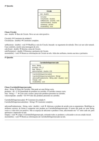 4ª Questão
Classe Circulo:
raio : double  Raio do Circulo. Deve ser um valor positivo.
Circulo()  Construtor de aridade 0.
Circulo(raio : double)  Construtor completo.
setRaio(raio : double) : void  Modifica o raio do Circulo, baseado no argumento do método. Deve ser um valor natural.
Caso contrário, mostre uma mensagem de erro.
calcArea() : double  Retorna a área do Circulo.
calcPerimetro() : double  Retorna o perímetro do Circulo.
mostraInfo() : void  Mostra as informações do Circulo na tela. Além dos atributos, mostra sua área e perímetro.
_________________________________________________________________________________________________
5ª Questão
Classe CarrinhoDeSupermercado:
dono : String  Dono do Carrinho. Não pode ser uma String vazia.
produtos : int = 0  Quantidade de produtos no carrinho. O carrinho começa vazio.
lista : String = “”  Lista com o nome e preço dos produtos presentes no carrinho.
valorcomprado : double = 0.0  Valor dos produtos presentes no carrinho.
CarrinhoDeSupermercado()  Construtor de aridade 0.
CarrinhoDeSupermercado(dono : String)  Construtor completo.
adicionaProduto(nome : String, valor : double) : void  Adiciona o produto de acordo com os argumentos. Modifique os
atributos corretos, de forma a comportar este produto no CarrinhoDeSupermercado. O nome não pode ser uma String
vazia e o valor deve ser positivo. Não se esqueça de adicionar o produto à lista, adicionando um “n” entre cada um, para
aprimorar a impressão na tela.
limpa() : void  Limpa o CarrinhoDeSupermercado, retirando todos os produtos e colocando-o em seu estado inicial.
mostraInfo() : void  Mostra as informações do CarrinhoDeSupermercado na tela.
_________________________________________________________________________________________________
 