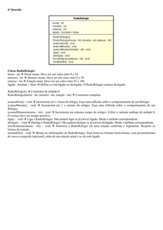 6ª Questão
Classe RadioRelogio:
horas : int  Horas atuais. Deve ser um valor entre 0 e 24.
minutos : int  Minutos atuais. Deve ser um valor entre 0 e 59.
estacao : int  Estação atual. Deve ser um valor entre 87 e 108.
ligado : boolean = false  Define se está ligado ou desligado. O RadioRelogio começa desligado.
RadioRelogio()  Construtor de aridade 0.
RadioRelogio(horas : int, minutos : int, estação : int)  Construtor completo.
avancaHora() : void  Incrementa em 1 a hora do relógio. Faça uma reflexão sobre o comportamento de um Relógio.
avancaMinuto() : void  Incrementa em 1 o minuto do relógio. Faça uma reflexão sobre o comportamento de um
Relógio.
avancaMinuto(minutos : int) : void  Incrementa em minutos tempo do relógio. Utilize o método análogo de aridade 0.
O avanço deve ser sempre positivo.
liga() : void  Liga o RadioRelogio. Não poderá ligar se já estiver ligado. Mude o atributo correspondente.
desliga() : void  Desliga o RadioRelogio. Não poderá desligar se já estiver desligado. Mude o atributo correspondente.
trocaEstacao(estacao : int) : void  Sintoniza o RadioRelogio em uma estação conforme o argumento. Respeite os
limites da estação.
mostraInfo() : void  Mostra as informações do RadioRelogio. Suas horas no formato hora:minuto, com preenchimento
de zeros a esquerda (opcional), além de sua estação atual e se ele está ligado.
 