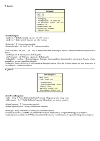 2ª Questão
Classe Retangulo:
- lado1 : int  Lado horizontal. Deve ser um valor positivo.
- lado2 : int  Lado vertical. Deve ser um valor positivo.
+ Retangulo()  Construtor de aridade 0.
+ Retangulo(lado1 : int, lado2 : int)  Construtor completo.
+ setLados(lado1 : int, lado2 : int) : void  Modifica os lados do retângulo, baseado respectivamente nos argumentos do
método.
- calcArea() : int  Retorna a área do Retangulo.
- calcPerimetro() : int  Retorna o perímetro do Retangulo.
- ehQuadrado() : boolean  Retorna true se o Retangulo for um quadrado. Caso contrário, retorna false. Pesquise sobre o
quadrado ser um tipo especial de retângulo.
+ toString() : String  Retorna as informações do Retangulo na tela. Além dos atributos, mostra sua área, perímetro e se
este retângulo é ou não um quadrado.
_________________________________________________________________________________________________
3ª Questão
Classe ContaPoupanca:
- titular : String  Nome do titular da ContaPoupanca. Não pode ser uma String vazia.
- saldo : double = 0.0  Saldo da ContaPoupanca. Não pode ser um número negativo.
+ ContaPoupanca()  Construtor de aridade 0.
+ ContaPoupanca(titular : String)  Construtor completo.
+ toString() : String  Retorna as informações da ContaPoupanca.
+ saca(valor : double) : void  Saca determinado valor da ContaPoupanca. O argumento não pode ser negativo.
+ deposita(valor : double) : void  Deposita determinado valor na ContaPoupanca. O argumento não pode ser negativo.
_________________________________________________________________________________________________
 