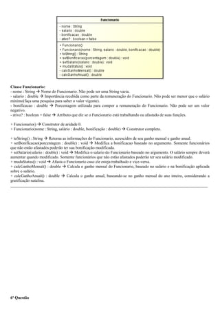 Classe Funcionario:
- nome : String  Nome do Funcionario. Não pode ser uma String vazia.
- salario : double  Importância recebida como parte da remuneração do Funcionario. Não pode ser menor que o salário
mínimo(faça uma pesquisa para saber o valor vigente).
- bonificacao : double  Porcentagem utilizada para compor a remuneração do Funcionario. Não pode ser um valor
negativo.
- ativo? : boolean = false  Atributo que diz se o Funcionario está trabalhando ou afastado de suas funções.
+ Funcionario()  Construtor de aridade 0.
+ Funcionario(nome : String, salário : double, bonificação : double)  Construtor completo.
+ toString() : String  Retorna as informações do Funcionario, acrescidos de seu ganho mensal e ganho anual.
+ setBonificacao(porcentagem : double) : void  Modifica a bonificacao baseado no argumento. Somente funcionários
que não estão afastados poderão ter sua bonificação modificada.
+ setSalario(salario : double) : void  Modifica o salario do Funcionario baseado no argumento. O salário sempre deverá
aumentar quando modificado. Somente funcionários que não estão afastados poderão ter seu salário modificado.
+ mudaStatus() : void  Afasta o Funcionario caso ele esteja trabalhado e vice-versa.
+ calcGanhoMensal() : double  Calcula o ganho mensal do Funcionario, baseado no salário e na bonificação aplicada
sobre o salário.
+ calcGanhoAnual() : double  Calcula o ganho anual, baseando-se no ganho mensal do ano inteiro, considerando a
gratificação natalina.
_________________________________________________________________________________________________
6ª Questão
 