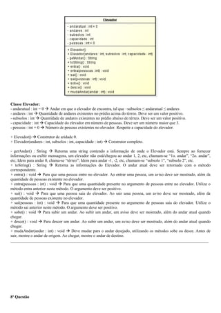 Classe Elevador:
- andaratual : int = 0  Andar em que o elevador de encontra, tal que –subsolos ≤ andaratual ≤ andares
- andares : int  Quantidade de andares existentes no prédio acima do térreo. Deve ser um valor positivo.
- subsolos : int  Quantidade de andares existentes no prédio abaixo do térreo. Deve ser um valor positivo.
- capacidade : int  Capacidade do elevador em número de pessoas. Deve ser um número maior que 3.
- pessoas : int = 0  Número de pessoas existentes no elevador. Respeite a capacidade do elevador.
+ Elevador()  Construtor de aridade 0.
+ Elevador(andares : int, subsolos : int, capacidade : int)  Construtor completo.
- getAndar() : String  Retorna uma string contendo a informação de onde o Elevador está. Sempre ao fornecer
informações ou exibir mensagens, um elevador não está/chegou ao andar 1, 2, etc, chamam-se “1o. andar”, “2o. andar”,
etc; Idem para andar 0, chama-se “térreo”; Idem para andar -1, -2, etc, chamam-se “subsolo 1”, “subsolo 2”, etc.
+ toString() : String  Retorna as informações do Elevador. O andar atual deve ser retornado com o método
correspondente.
+ entra() : void  Para que uma pessoa entre no elevador. Ao entrar uma pessoa, um aviso deve ser mostrado, além da
quantidade de pessoas existente no elevador.
+ entra(pessoas : int) : void  Para que uma quantidade presente no argumento de pessoas entre no elevador. Utilize o
método entra anterior neste método. O argumento deve ser positivo.
+ sai() : void  Para que uma pessoa saia do elevador. Ao sair uma pessoa, um aviso deve ser mostrado, além da
quantidade de pessoas existente no elevador.
+ sai(pessoas : int) : void  Para que uma quantidade presente no argumento de pessoas saia do elevador. Utilize o
método sai anterior neste método. O argumento deve ser positivo.
+ sobe() : void  Para subir um andar. Ao subir um andar, um aviso deve ser mostrado, além do andar atual quando
chegar.
+ desce() : void  Para descer um andar. Ao subir um andar, um aviso deve ser mostrado, além do andar atual quando
chegar.
+ mudaAndar(andar : int) : void  Deve mudar para o andar desejado, utilizando os métodos sobe ou desce. Antes de
sair, mostre o andar de origem. Ao chegar, mostre o andar de destino.
_________________________________________________________________________________________________
8ª Questão
 