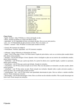 Classe Forno:
- ligado : boolean = false  Define se o forno está ligado ou não.
- aberto : boolean  Define se o forno está aberto ou não.
- capacidade : int  Capacidade do forno, em número de pães. Deve ser um valor positivo.
- paes : int = 0  Quantidade de pães presente no forno. Deve ser sempre ≥ 0.
- assados? : boolean = false  Define se existem pães assados no Forno.
+ Forno()  Construtor de aridade 0.
+ Forno(aberto : boolean, capacidade : int)  Construtor completo.
+ toString() : String  Retorna as informações do Forno.
+ liga() : void  Para ligar o Forno. Um forno nunca é ligado de porta aberta, vazio ou se existirem pães assados dentro
dele, dentre outras restrições.
+ desliga() : void  Para desligar o Forno. Quando o forno é desligado os pães em seu interior são considerados assados,
dentre outras restrições.
+ abrePorta() : void  Para que a porta seja aberta. Se a porta for aberta com o aparelho ligado, o padeiro se queimará,
dentre outras restrições.
+ fechaPorta() : void  Para que a porta seja fechada. Atenção às restrições;
+ colocaPao() : void  Para colocar um pão cru no Forno. Pães crus não podem ser misturados com pães assados, dentre
outras restrições.
+ retiraPao() : void  Para retirar um pão. Preste atenção nas restrições. Quando todos os pães estiverem assados, e
saírem do forno, não existirão pães assados no Forno.
+ retiraPao(paes : int) : void  Para retirar uma quantidade determinada de pães. Deve-se utilizar o método retiraPao
anterior. Preste atenção nas restrições.
+ descarrega() : void  Para descarregar o forno. Deve-se utilizar um dos métodos retiraPao. Não se pode descarregar um
forno vazio. Preste atenção nas restrições.
_________________________________________________________________________________________________
9ª Questão
 