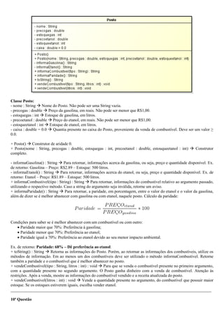 Classe Posto:
- nome : String  Nome do Posto. Não pode ser uma String vazia.
- precogas : double  Preço da gasolina, em reais. Não pode ser menor que R$1,00.
- estoquegas : int  Estoque de gasolina, em litros.
- precoetanol : double  Preço do etanol, em reais. Não pode ser menor que R$1,00.
- estoqueetanol : int  Estoque de etanol, em litros.
- caixa : double = 0.0  Quantia presente no caixa do Posto, proveniente da venda de combustível. Deve ser um valor ≥
0.0.
+ Posto()  Construtor de aridade 0.
+ Posto(nome : String, precogas : double, estoquegas : int, precoetanol : double, estouqueetanol : int)  Construtor
completo.
- informaGasolina() : String  Para retornar, informações acerca da gasolina, ou seja, preço e quantidade disponível. Ex.
de retorno: Gasolina – Preço: R$2.89 – Estoque: 500 litros.
- informaEtanol() : String  Para retornar, informações acerca do etanol, ou seja, preço e quantidade disponível. Ex. de
retorno: Etanol – Preço: R$1.89 – Estoque: 500 litros.
+ informaCombustivel(tipo : String) : String  Para retornar, informações do combustível relativo ao argumento passado,
utilizando o respectivo método. Caso a string do argumento seja inválida, retorne um aviso.
+ informaParidade() : String  Para retornar, a paridade, em porcentagem, entre o valor do etanol e o valor da gasolina,
além de dizer se é melhor abastecer com gasolina ou com etanol, naquele posto. Cálculo da paridade:
Condições para saber se é melhor abastecer com um combustível ou com outro:
 Paridade maior que 70%: Preferência à gasolina;
 Paridade menor que 70%: Preferência ao etanol;
 Paridade igual a 70%: Preferência ao etanol devido ao seu menor impacto ambiental.
Ex. de retorno: Paridade: 68% – Dê preferência ao etanol.
+ toString() : String  Retorna as informações do Posto. Porém, ao retornar as informações dos combustíveis, utilize os
métodos de informação. Em ao menos um dos combustíveis deve ser utilizado o método informaCombustivel. Retorne
também a paridade e o combustível que é melhor abastecer no posto.
+ vendeCombustivel(tipo : String, litros : int) : void  Para que se venda o combustível presente no primeiro argumento,
com a quantidade presente no segundo argumento. O Posto ganha dinheiro com a venda de combustível. Atenção às
restrições. Após a venda, mostre as informações do combustível vendido e a receita atualizada do posto.
+ vendeCombustivel(litros : int) : void  Vende a quantidade presente no argumento, do combustível que possuir maior
estoque. Se os estoques estiverem iguais, escolha vender etanol.
_________________________________________________________________________________________________
10ª Questão
 