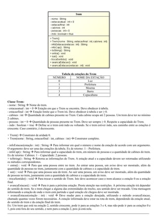 Tabela de estações do Trem
NÚMERO NOME DA ESTAÇÃO
0 Luz
1 Prefeitura
2 Moema
3 Barra
4 Copacabana
Classe Trem:
- nome : String  Nome do trem.
- estacaoatual : int = 0  Estação em que o Trem se encontra. Deve obedecer à tabela.
- estacaofinal : int  Estação limite que o Trem irá. Deve obedecer à tabela e ser ≥ 0.
- cabines : int  Quantidade de cabines presente no Trem. Cada cabine ocupa até 2 pessoas. Um trem deve ter no mínimo
2 cabines.
- pessoas : int = 0  Quantidade de pessoas presente no Trem. Deve ser sempre ≥ 0. Respeite a capacidade do Trem.
- indo : boolean = true  Define se o trem está indo ou voltando. Se o trem estiver indo, seu caminho entre as estações é
crescente. Caso contrário, é decrescente.
+ Trem()  Construtor de aridade 0.
+ Trem(nome : String, estacaofinal : int, cabines : int)  Construtor completo.
- infoEstacao(estação : int) : String  Para informar em qual o número e nome da estação de acordo com um argumento.
O argumento deve ser uma das estações da tabela. Ex de retorno: 1 – Prefeitura.
- infoCap() : String  Para informar qual a capacidade do trem, em número de pessoas e a quantidade de cabines do trem.
Ex de retorno: Cabines: 1 – Capacidade: 2 pessoas.
+ toString() : String  Retorna as informações do Trem. A estação atual e a capacidade devem ser retornadas utilizando
os métodos correspondentes.
+ entra() : void  Para que uma pessoa entre no trem. Ao entrar uma pessoa, um aviso deve ser mostrado, além da
quantidade de pessoas no trem, juntamente com a quantidade de cabines e a capacidade do trem.
+ sai() : void  Para que uma pessoa saia do trem. Ao sair uma pessoa, um aviso deve ser mostrado, além da quantidade
de pessoas no trem, juntamente com a quantidade de cabines e a capacidade do trem.
- trocaSentido() : void  Para trocar o sentido do Trem. Isto deve acontecer caso o trem alcance a estação 0 ou a estação
final.
+ avancaEstacao() : void  Para ir para a próxima estação. Preste atenção nas restrições. A próxima estação irá depender
do sentido do trem. Se o trem chegar a alguma das extremidades do trecho, seu sentido deve ser trocado. Uma mensagem
informando a estação de onde o trem está partindo e qual estação ele chegou deve ser mostrada.
+ avancaEstacao(estação : int) : void  Deve mudar para a estação desejada, utilizando o método avancaEstacao,
chamado quantas vezes forem necessárias. A estação informada deve estar na rota do trem, dependendo da estação atual,
do sentido do trem e da estação final do trem.
Ex: Um trem que está na estação 2, sentido crescente, pode ir para as estações 3 e 4, mas não pode ir para as estações 0 e
1, pois está fora do seu sentido, e nem para a estação 2, pois já está nela.
_________________________________________________________________________________________________
 