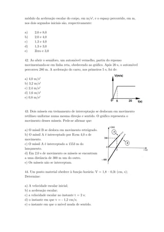 módulo da aceleração escalar do corpo, em m/s2
, e o espaço percorrido, em m,
nos dois segundos iniciais são, respectivamente:
a) 2,0 e 8,0
b) 2,0 e 4,0
c) 1,3 e 4,0
d) 1,3 e 3,0
e) Zero e 3,0
42. Ao abrir o semáforo, um automóvel vermelho, partiu do repouso
movimentando-se em linha reta, obedecendo ao gráfico. Após 20 s, o automóvel
percorreu 280 m. A aceleração do carro, nos primeiros 5 s, foi de:
a) 4,0 m/s2
b) 3,2 m/s2
c) 2,4 m/s2
d) 1,6 m/s2
e) 0,8 m/s2
43. Dois mísseis em treinamento de interceptação se deslocam em movimento
retilíneo uniforme numa mesma direção e sentido. O gráfico representa o
movimento desses mísseis. Pede-se afirmar que:
a) O míssil B se desloca em movimento retrógrado.
b) O míssil A é interceptado por B,em 4,0 s de
movimento.
c) O míssil A é interceptado a 1553 m do
lançamento.
d) Em 2,0 s de movimento os mísseis se encontram
a uma distância de 300 m um do outro.
e) Os mísseis não se interceptam.
44. Um ponto material obedece à função horária: V = 1,8 – 0,3t (cm, s);
Determine:
a) A velocidade escalar inicial;
b) a aceleração escalar;
c) a velocidade escalar no instante t = 2 s;
d) o instante em que v = - 1,2 cm/s;
e) o instante em que o móvel muda de sentido.
 
