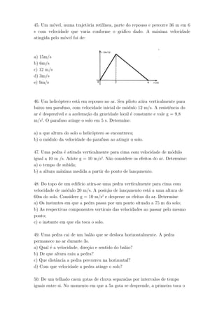 45. Um móvel, numa trajetória retilínea, parte do repouso e percorre 36 m em 6
s com velocidade que varia conforme o gráfico dado. A máxima velocidade
atingida pelo móvel foi de:
a) 15m/s
b) 6m/s
c) 12 m/s
d) 3m/s
e) 9m/s
46. Um helicóptero está em repouso no ar. Seu piloto atira verticalmente para
baixo um parafuso, com velocidade inicial de módulo 12 m/s. A resistência do
ar é desprezível e a aceleração da gravidade local é constante e vale g = 9,8
m/s2
. O parafuso atinge o solo em 5 s. Determine:
a) a que altura do solo o helicóptero se encontrava;
b) o módulo da velocidade do parafuso ao atingir o solo.
47. Uma pedra é atirada verticalmente para cima com velocidade de módulo
igual a 10 m /s. Adote g = 10 m/s2
. Não considere os efeitos do ar. Determine:
a) o tempo de subida;
b) a altura máxima medida a partir do ponto de lançamento.
48. Do topo de um edifício atira-se uma pedra verticalmente para cima com
velocidade de módulo 20 m/s. A posição de lançamento está a uma altura de
60m do solo. Considere g = 10 m/s2
e despreze os efeitos do ar. Determine
a) Os instantes em que a pedra passa por um ponto situado a 75 m do solo;
b) As respectivas componentes verticais das velocidades ao passar pelo mesmo
ponto;
c) o instante em que ela toca o solo.
49. Uma pedra cai de um balão que se desloca horizontalmente. A pedra
permanece no ar durante 3s.
a) Qual é a velocidade, direção e sentido do balão?
b) De que altura caiu a pedra?
c) Que distância a pedra percorreu na horizontal?
d) Com que velocidade a pedra atinge o solo?
50. De um telhado caem gotas de chuva separadas por intervalos de tempo
iguais entre si. No momento em que a 5a gota se desprende, a primeira toca o
 