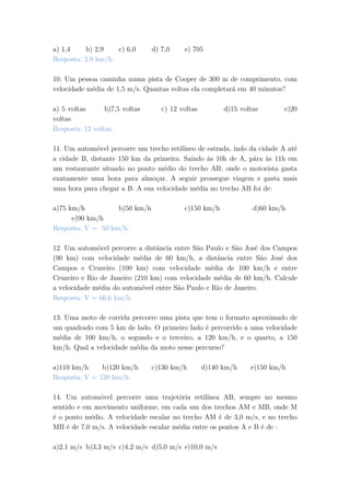 a) 1,4 b) 2,9 c) 6,0 d) 7,0 e) 705
Resposta: 2,9 km/h.
10. Um pessoa caminha numa pista de Cooper de 300 m de comprimento, com
velocidade média de 1,5 m/s. Quantas voltas ela completará em 40 minutos?
a) 5 voltas b)7,5 voltas c) 12 voltas d)15 voltas e)20
voltas
Resposta: 12 voltas.
11. Um automóvel percorre um trecho retilíneo de estrada, indo da cidade A até
a cidade B, distante 150 km da primeira. Saindo às 10h de A, pára às 11h em
um restaurante situado no ponto médio do trecho AB, onde o motorista gasta
exatamente uma hora para almoçar. A seguir prossegue viagem e gasta mais
uma hora para chegar a B. A sua velocidade média no trecho AB foi de:
a)75 km/h b)50 km/h c)150 km/h d)60 km/h
e)90 km/h
Resposta: V = 50 km/h.
12. Um automóvel percorre a distância entre São Paulo e São José dos Campos
(90 km) com velocidade média de 60 km/h, a distância entre São José dos
Campos e Cruzeiro (100 km) com velocidade média de 100 km/h e entre
Cruzeiro e Rio de Janeiro (210 km) com velocidade média de 60 km/h. Calcule
a velocidade média do automóvel entre São Paulo e Rio de Janeiro.
Resposta: V = 66,6 km/h.
13. Uma moto de corrida percorre uma pista que tem o formato aproximado de
um quadrado com 5 km de lado. O primeiro lado é percorrido a uma velocidade
média de 100 km/h, o segundo e o terceiro, a 120 km/h, e o quarto, a 150
km/h. Qual a velocidade média da moto nesse percurso?
a)110 km/h b)120 km/h c)130 km/h d)140 km/h e)150 km/h
Resposta: V = 120 km/h.
14. Um automóvel percorre uma trajetória retilínea AB, sempre no mesmo
sentido e em movimento uniforme, em cada um dos trechos AM e MB, onde M
é o ponto médio. A velocidade escalar no trecho AM é de 3,0 m/s, e no trecho
MB é de 7,0 m/s. A velocidade escalar média entre os pontos A e B é de :
a)2,1 m/s b)3,3 m/s c)4,2 m/s d)5,0 m/s e)10,0 m/s
 