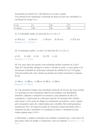 As questões de número 21 e 22 referem-se ao texto a seguir.
Um automóvel de competição é acelerado de forma tal que sua velocidade (v)
em função do tempo (t) é:
t (s) 5 10 15
v (m/s) 20 50 60
21. A velocidade média, no intervalo de 5 s a 15 s, é:
a) 43,3 m/s b) 50 m/s c) 40 m/s d) 45 m/s e) 47,3 m/s
Resposta: V = 43,3 m/s.
22. A aceleração média e m m/s2
, no intervalo de 5 s a 15 s, é:
a) 4,5 b) 4,33 c) 5,0 d) 4,73 e) 4,0
Resposta: a = 4 m/s2
.
23. Um carro parte do repouso com aceleração escalar constante de 2 m/s2
.
Após 10 s da partida, desliga-se o motor e, devido ao atrito, o carro passa a ter
movimento retardado de aceleração constante de módulo 0,5 m/s2
. O espaço
total percorrido pelo carro, desde sua partida até atingir novamente o repouso,
foi de:
a) 100 m b) 200 m c) 300 m d) 400 m e) 500 m
Resposta: S = 500 m.
24. Um automóvel trafega com velocidade constante de 12 m/s por uma avenida
e se aproxima de um cruzamento onde há um semáforo com fiscalização
eletrônica. Quando o automóvel se encontra a uma distância de 30 m do
cruzamento, o sinal muda de verde para amarelo. O motorista deve decidir
entre parar o carro antes de chegar ao cruzamento ou acelerar o carro e passar
pelo cruzamento antes de o sinal mudar para vermelho. Este sinal permanece
amarelo por 2,2 s. O tempo de reação do motorista (tempo decorrido entre o
momento em que o motorista vê a mudança de sinal e o momento em que
realiza alguma ação) é 0,5 s.
a) Determine a mínima aceleração (em módulo) constante que o carro deve ter
para parar antes de atingir o cruzamento e não ser multado. Resposta: a = -2,4
m/s2
.
 