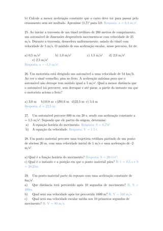 b) Calcule a menor aceleração constante que o carro deve ter para passar pelo
cruzamento sem ser multado. Aproxime (1,7)2
para 3,0. Resposta: a = 6,4 m/s2
.
25. Ao iniciar a travessia de um túnel retilíneo de 200 metros de comprimento,
um automóvel de dimensões desprezíveis movimenta-se com velocidade de 25
m/s. Durante a travessia, desacelera uniformemente, saindo do túnel com
velocidade de 5 m/s. O módulo de sua aceleração escalar, nesse percurso, foi de:
a) 0,5 m/s2
b) 1,0 m/s2
c) 1,5 m/s2
d) 2,0 m/s2
e) 2,5 m/s2
Resposta: a = -1,5 m/s2
.
26. Um motorista está dirigindo um automóvel a uma velocidade de 54 km/h.
Ao ver o sinal vermelho, pisa no freio. A aceleração máxima para que o
automóvel não derrape tem módulo igual a 5 m/s2
. Qual a menor distância que
o automóvel irá percorrer, sem derrapar e até parar, a partir do instante em que
o motorista aciona o freio?
a) 3,0 m b)10,8 m c)291,6 m d)22,5 m e) 5,4 m
Resposta: d = 22,5 m.
27. Um automóvel percorre 600 m em 20 s, sendo sua aceleração constante a
= 1,5 m/s2
. Supondo que ele partiu da origem, determine:
a) A equação horária do movimento. Resposta: S = 0,75t2
.
b) A equação da velocidade. Resposta: V = 1,5 t.
28. Um ponto material percorre uma trajetória retilínea partindo de um ponto
de abcissa 20 m, com uma velocidade inicial de 1 m/s e uma aceleração de -2
m/s2
.
a) Qual é a função horária do movimento? Resposta: S = 20+t-t2
.
c) Qual é o instante e a posição em que o ponto material pára? R: t = 0,5 s e S
= 20,25m
29. Um ponto material parte do repouso com uma aceleração constante de
8m/s2
.
a) Que distância terá percorrido após 10 segundos de movimento? R: S =
400m.
b) Qual será sua velocidade após ter percorrido 1600 m? R: V = 160 m/s.
c) Qual será sua velocidade escalar média nos 10 primeiros segundos de
movimento? R: V = 80 m/s.
 
